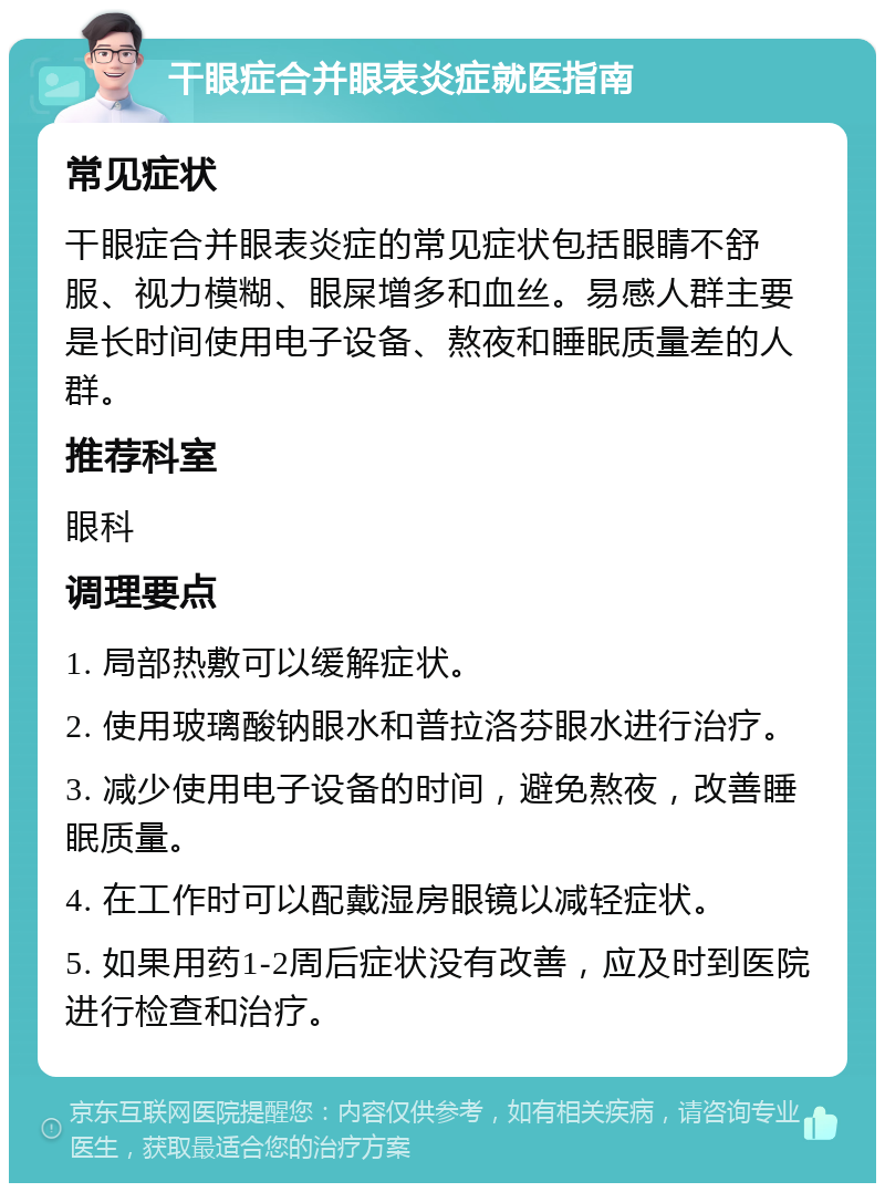 干眼症合并眼表炎症就医指南 常见症状 干眼症合并眼表炎症的常见症状包括眼睛不舒服、视力模糊、眼屎增多和血丝。易感人群主要是长时间使用电子设备、熬夜和睡眠质量差的人群。 推荐科室 眼科 调理要点 1. 局部热敷可以缓解症状。 2. 使用玻璃酸钠眼水和普拉洛芬眼水进行治疗。 3. 减少使用电子设备的时间，避免熬夜，改善睡眠质量。 4. 在工作时可以配戴湿房眼镜以减轻症状。 5. 如果用药1-2周后症状没有改善，应及时到医院进行检查和治疗。