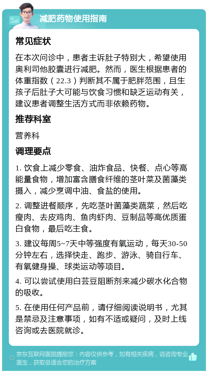 减肥药物使用指南 常见症状 在本次问诊中，患者主诉肚子特别大，希望使用奥利司他胶囊进行减肥。然而，医生根据患者的体重指数（22.3）判断其不属于肥胖范围，且生孩子后肚子大可能与饮食习惯和缺乏运动有关，建议患者调整生活方式而非依赖药物。 推荐科室 营养科 调理要点 1. 饮食上减少零食、油炸食品、快餐、点心等高能量食物，增加富含膳食纤维的茎叶菜及菌藻类摄入，减少烹调中油、食盐的使用。 2. 调整进餐顺序，先吃茎叶菌藻类蔬菜，然后吃瘦肉、去皮鸡肉、鱼肉虾肉、豆制品等高优质蛋白食物，最后吃主食。 3. 建议每周5~7天中等强度有氧运动，每天30-50分钟左右，选择快走、跑步、游泳、骑自行车、有氧健身操、球类运动等项目。 4. 可以尝试使用白芸豆阻断剂来减少碳水化合物的吸收。 5. 在使用任何产品前，请仔细阅读说明书，尤其是禁忌及注意事项，如有不适或疑问，及时上线咨询或去医院就诊。