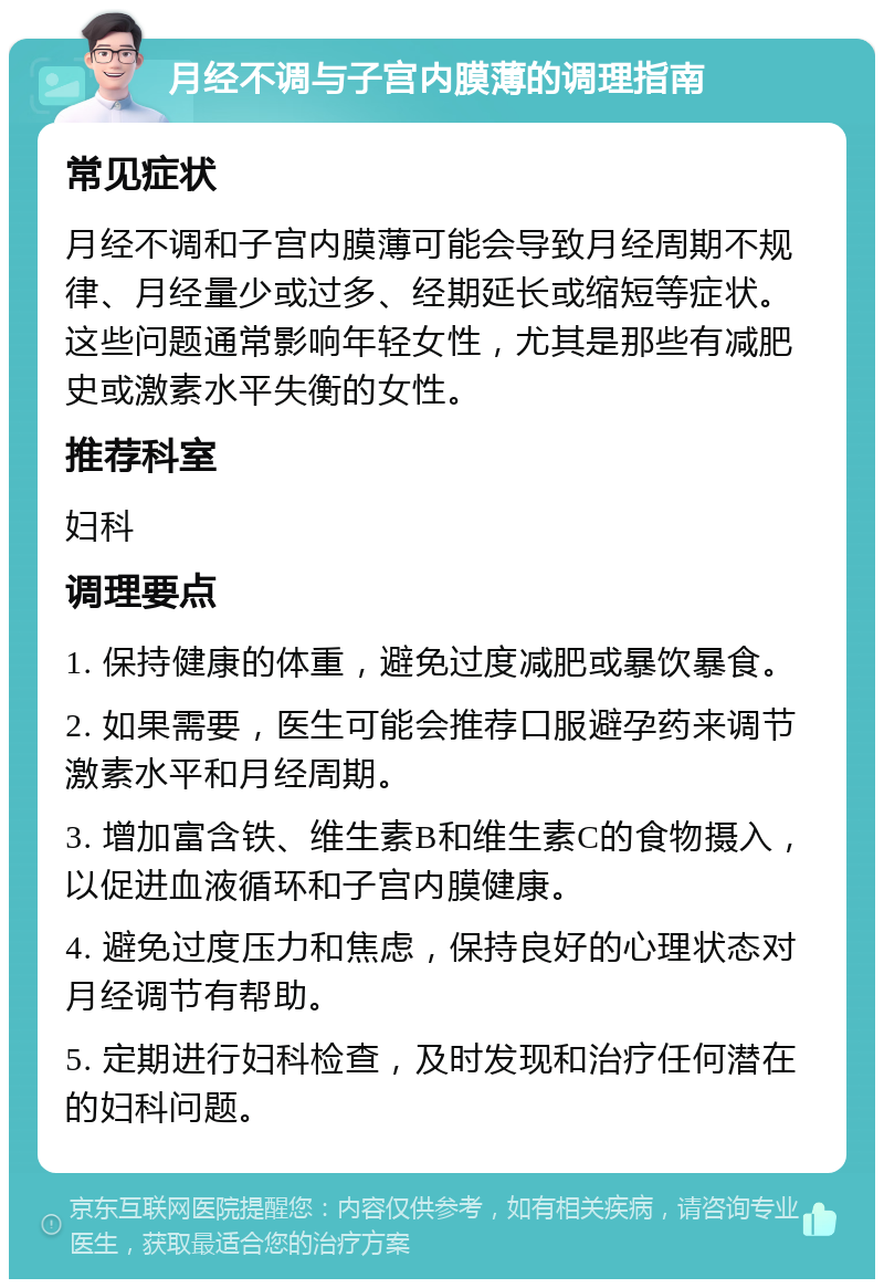 月经不调与子宫内膜薄的调理指南 常见症状 月经不调和子宫内膜薄可能会导致月经周期不规律、月经量少或过多、经期延长或缩短等症状。这些问题通常影响年轻女性，尤其是那些有减肥史或激素水平失衡的女性。 推荐科室 妇科 调理要点 1. 保持健康的体重，避免过度减肥或暴饮暴食。 2. 如果需要，医生可能会推荐口服避孕药来调节激素水平和月经周期。 3. 增加富含铁、维生素B和维生素C的食物摄入，以促进血液循环和子宫内膜健康。 4. 避免过度压力和焦虑，保持良好的心理状态对月经调节有帮助。 5. 定期进行妇科检查，及时发现和治疗任何潜在的妇科问题。