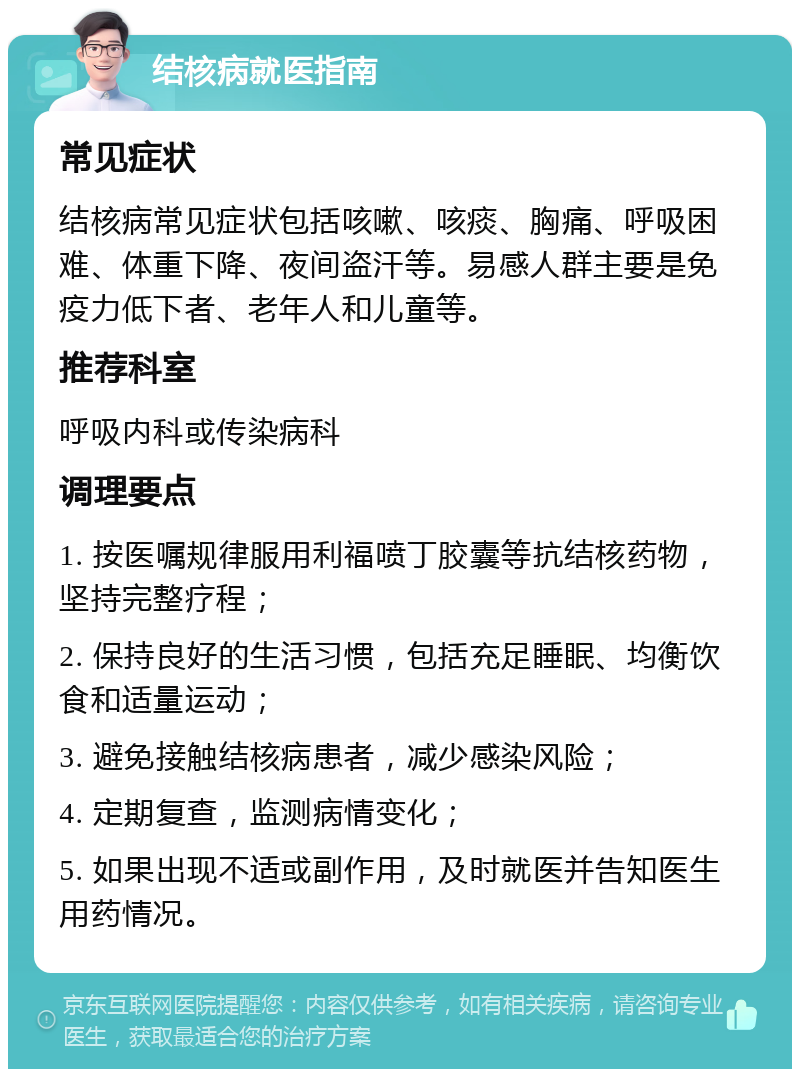 结核病就医指南 常见症状 结核病常见症状包括咳嗽、咳痰、胸痛、呼吸困难、体重下降、夜间盗汗等。易感人群主要是免疫力低下者、老年人和儿童等。 推荐科室 呼吸内科或传染病科 调理要点 1. 按医嘱规律服用利福喷丁胶囊等抗结核药物，坚持完整疗程； 2. 保持良好的生活习惯，包括充足睡眠、均衡饮食和适量运动； 3. 避免接触结核病患者，减少感染风险； 4. 定期复查，监测病情变化； 5. 如果出现不适或副作用，及时就医并告知医生用药情况。