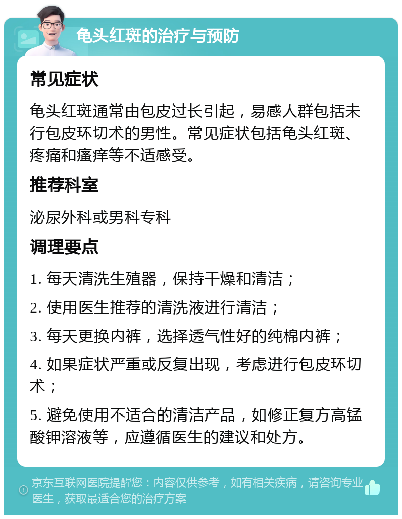 龟头红斑的治疗与预防 常见症状 龟头红斑通常由包皮过长引起，易感人群包括未行包皮环切术的男性。常见症状包括龟头红斑、疼痛和瘙痒等不适感受。 推荐科室 泌尿外科或男科专科 调理要点 1. 每天清洗生殖器，保持干燥和清洁； 2. 使用医生推荐的清洗液进行清洁； 3. 每天更换内裤，选择透气性好的纯棉内裤； 4. 如果症状严重或反复出现，考虑进行包皮环切术； 5. 避免使用不适合的清洁产品，如修正复方高锰酸钾溶液等，应遵循医生的建议和处方。