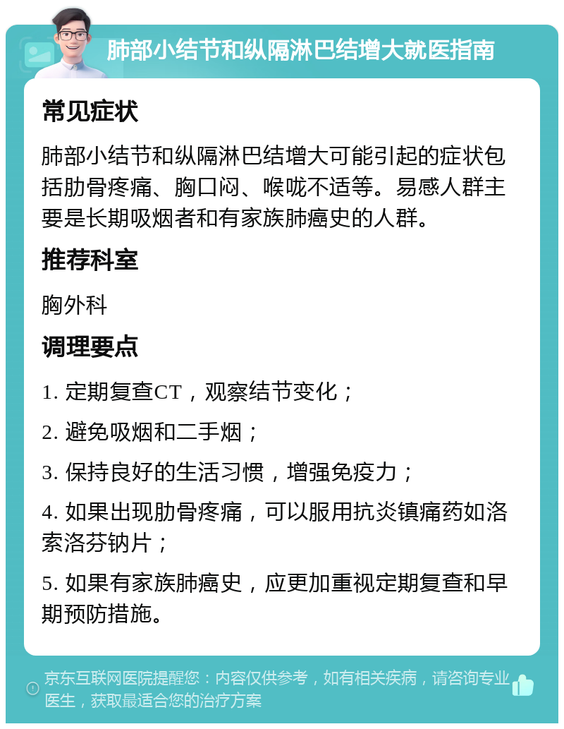 肺部小结节和纵隔淋巴结增大就医指南 常见症状 肺部小结节和纵隔淋巴结增大可能引起的症状包括肋骨疼痛、胸口闷、喉咙不适等。易感人群主要是长期吸烟者和有家族肺癌史的人群。 推荐科室 胸外科 调理要点 1. 定期复查CT，观察结节变化； 2. 避免吸烟和二手烟； 3. 保持良好的生活习惯，增强免疫力； 4. 如果出现肋骨疼痛，可以服用抗炎镇痛药如洛索洛芬钠片； 5. 如果有家族肺癌史，应更加重视定期复查和早期预防措施。