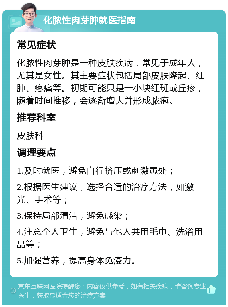 化脓性肉芽肿就医指南 常见症状 化脓性肉芽肿是一种皮肤疾病，常见于成年人，尤其是女性。其主要症状包括局部皮肤隆起、红肿、疼痛等。初期可能只是一小块红斑或丘疹，随着时间推移，会逐渐增大并形成脓疱。 推荐科室 皮肤科 调理要点 1.及时就医，避免自行挤压或刺激患处； 2.根据医生建议，选择合适的治疗方法，如激光、手术等； 3.保持局部清洁，避免感染； 4.注意个人卫生，避免与他人共用毛巾、洗浴用品等； 5.加强营养，提高身体免疫力。