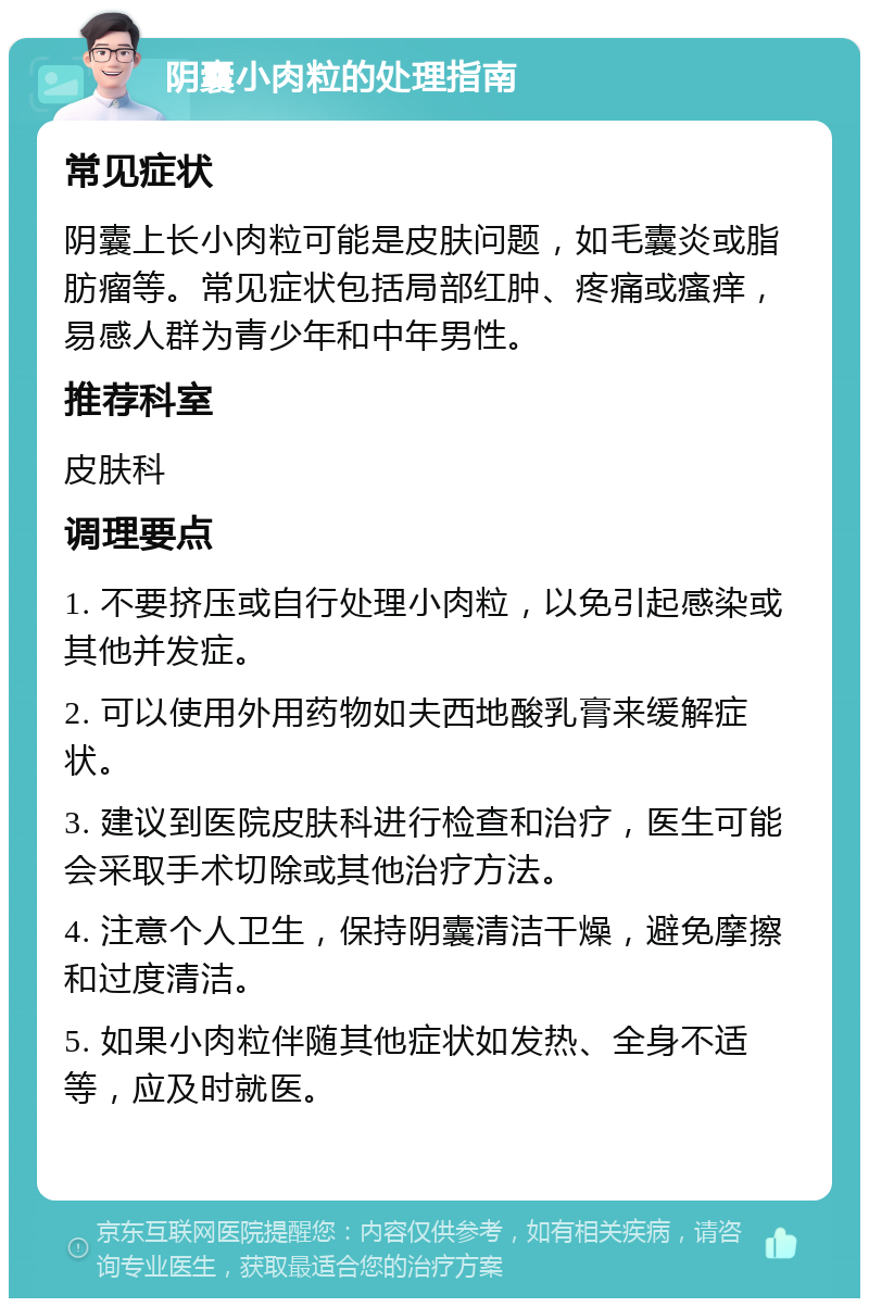 阴囊小肉粒的处理指南 常见症状 阴囊上长小肉粒可能是皮肤问题，如毛囊炎或脂肪瘤等。常见症状包括局部红肿、疼痛或瘙痒，易感人群为青少年和中年男性。 推荐科室 皮肤科 调理要点 1. 不要挤压或自行处理小肉粒，以免引起感染或其他并发症。 2. 可以使用外用药物如夫西地酸乳膏来缓解症状。 3. 建议到医院皮肤科进行检查和治疗，医生可能会采取手术切除或其他治疗方法。 4. 注意个人卫生，保持阴囊清洁干燥，避免摩擦和过度清洁。 5. 如果小肉粒伴随其他症状如发热、全身不适等，应及时就医。