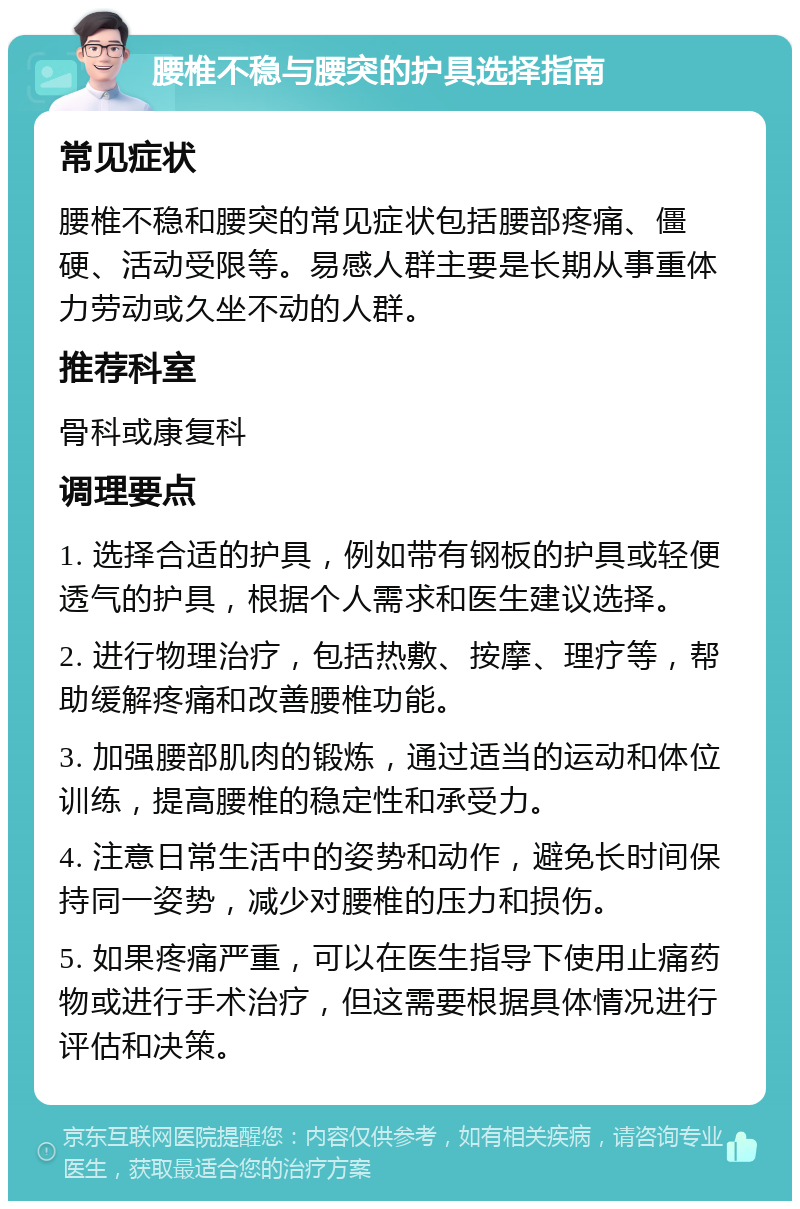 腰椎不稳与腰突的护具选择指南 常见症状 腰椎不稳和腰突的常见症状包括腰部疼痛、僵硬、活动受限等。易感人群主要是长期从事重体力劳动或久坐不动的人群。 推荐科室 骨科或康复科 调理要点 1. 选择合适的护具，例如带有钢板的护具或轻便透气的护具，根据个人需求和医生建议选择。 2. 进行物理治疗，包括热敷、按摩、理疗等，帮助缓解疼痛和改善腰椎功能。 3. 加强腰部肌肉的锻炼，通过适当的运动和体位训练，提高腰椎的稳定性和承受力。 4. 注意日常生活中的姿势和动作，避免长时间保持同一姿势，减少对腰椎的压力和损伤。 5. 如果疼痛严重，可以在医生指导下使用止痛药物或进行手术治疗，但这需要根据具体情况进行评估和决策。