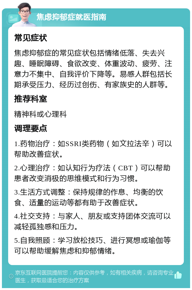 焦虑抑郁症就医指南 常见症状 焦虑抑郁症的常见症状包括情绪低落、失去兴趣、睡眠障碍、食欲改变、体重波动、疲劳、注意力不集中、自我评价下降等。易感人群包括长期承受压力、经历过创伤、有家族史的人群等。 推荐科室 精神科或心理科 调理要点 1.药物治疗：如SSRI类药物（如文拉法辛）可以帮助改善症状。 2.心理治疗：如认知行为疗法（CBT）可以帮助患者改变消极的思维模式和行为习惯。 3.生活方式调整：保持规律的作息、均衡的饮食、适量的运动等都有助于改善症状。 4.社交支持：与家人、朋友或支持团体交流可以减轻孤独感和压力。 5.自我照顾：学习放松技巧、进行冥想或瑜伽等可以帮助缓解焦虑和抑郁情绪。