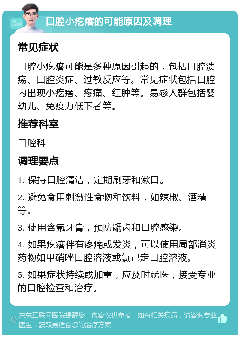 口腔小疙瘩的可能原因及调理 常见症状 口腔小疙瘩可能是多种原因引起的，包括口腔溃疡、口腔炎症、过敏反应等。常见症状包括口腔内出现小疙瘩、疼痛、红肿等。易感人群包括婴幼儿、免疫力低下者等。 推荐科室 口腔科 调理要点 1. 保持口腔清洁，定期刷牙和漱口。 2. 避免食用刺激性食物和饮料，如辣椒、酒精等。 3. 使用含氟牙膏，预防龋齿和口腔感染。 4. 如果疙瘩伴有疼痛或发炎，可以使用局部消炎药物如甲硝唑口腔溶液或氯己定口腔溶液。 5. 如果症状持续或加重，应及时就医，接受专业的口腔检查和治疗。