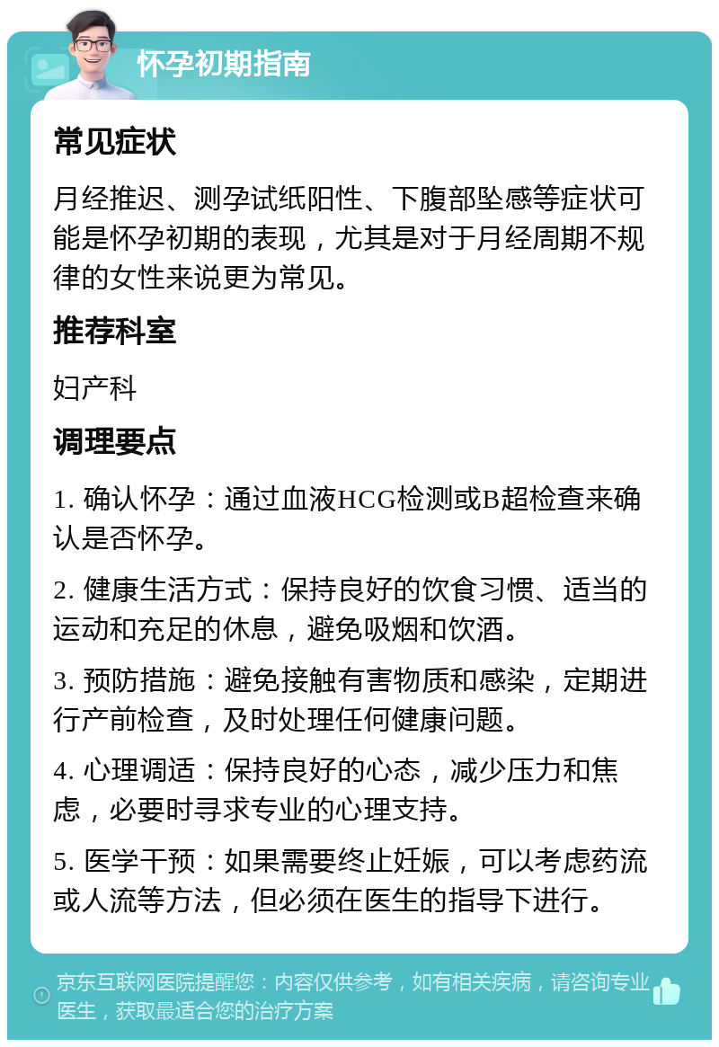 怀孕初期指南 常见症状 月经推迟、测孕试纸阳性、下腹部坠感等症状可能是怀孕初期的表现，尤其是对于月经周期不规律的女性来说更为常见。 推荐科室 妇产科 调理要点 1. 确认怀孕：通过血液HCG检测或B超检查来确认是否怀孕。 2. 健康生活方式：保持良好的饮食习惯、适当的运动和充足的休息，避免吸烟和饮酒。 3. 预防措施：避免接触有害物质和感染，定期进行产前检查，及时处理任何健康问题。 4. 心理调适：保持良好的心态，减少压力和焦虑，必要时寻求专业的心理支持。 5. 医学干预：如果需要终止妊娠，可以考虑药流或人流等方法，但必须在医生的指导下进行。