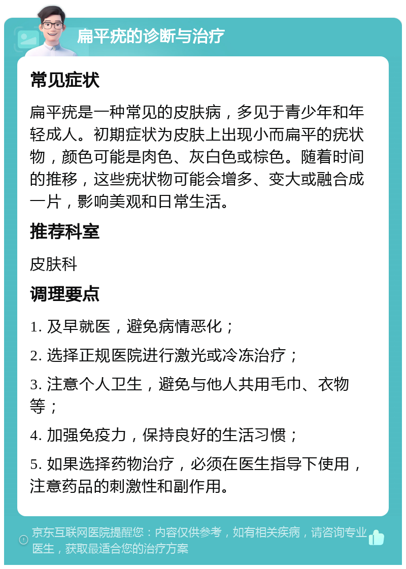 扁平疣的诊断与治疗 常见症状 扁平疣是一种常见的皮肤病，多见于青少年和年轻成人。初期症状为皮肤上出现小而扁平的疣状物，颜色可能是肉色、灰白色或棕色。随着时间的推移，这些疣状物可能会增多、变大或融合成一片，影响美观和日常生活。 推荐科室 皮肤科 调理要点 1. 及早就医，避免病情恶化； 2. 选择正规医院进行激光或冷冻治疗； 3. 注意个人卫生，避免与他人共用毛巾、衣物等； 4. 加强免疫力，保持良好的生活习惯； 5. 如果选择药物治疗，必须在医生指导下使用，注意药品的刺激性和副作用。