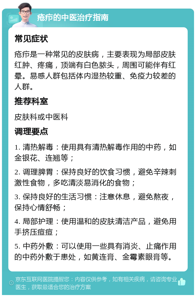 疮疖的中医治疗指南 常见症状 疮疖是一种常见的皮肤病，主要表现为局部皮肤红肿、疼痛，顶端有白色脓头，周围可能伴有红晕。易感人群包括体内湿热较重、免疫力较差的人群。 推荐科室 皮肤科或中医科 调理要点 1. 清热解毒：使用具有清热解毒作用的中药，如金银花、连翘等； 2. 调理脾胃：保持良好的饮食习惯，避免辛辣刺激性食物，多吃清淡易消化的食物； 3. 保持良好的生活习惯：注意休息，避免熬夜，保持心情舒畅； 4. 局部护理：使用温和的皮肤清洁产品，避免用手挤压痘痘； 5. 中药外敷：可以使用一些具有消炎、止痛作用的中药外敷于患处，如黄连膏、金霉素眼膏等。