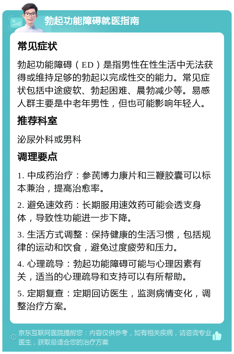 勃起功能障碍就医指南 常见症状 勃起功能障碍（ED）是指男性在性生活中无法获得或维持足够的勃起以完成性交的能力。常见症状包括中途疲软、勃起困难、晨勃减少等。易感人群主要是中老年男性，但也可能影响年轻人。 推荐科室 泌尿外科或男科 调理要点 1. 中成药治疗：参芪博力康片和三鞭胶囊可以标本兼治，提高治愈率。 2. 避免速效药：长期服用速效药可能会透支身体，导致性功能进一步下降。 3. 生活方式调整：保持健康的生活习惯，包括规律的运动和饮食，避免过度疲劳和压力。 4. 心理疏导：勃起功能障碍可能与心理因素有关，适当的心理疏导和支持可以有所帮助。 5. 定期复查：定期回访医生，监测病情变化，调整治疗方案。