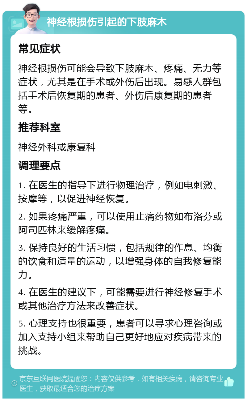 神经根损伤引起的下肢麻木 常见症状 神经根损伤可能会导致下肢麻木、疼痛、无力等症状，尤其是在手术或外伤后出现。易感人群包括手术后恢复期的患者、外伤后康复期的患者等。 推荐科室 神经外科或康复科 调理要点 1. 在医生的指导下进行物理治疗，例如电刺激、按摩等，以促进神经恢复。 2. 如果疼痛严重，可以使用止痛药物如布洛芬或阿司匹林来缓解疼痛。 3. 保持良好的生活习惯，包括规律的作息、均衡的饮食和适量的运动，以增强身体的自我修复能力。 4. 在医生的建议下，可能需要进行神经修复手术或其他治疗方法来改善症状。 5. 心理支持也很重要，患者可以寻求心理咨询或加入支持小组来帮助自己更好地应对疾病带来的挑战。