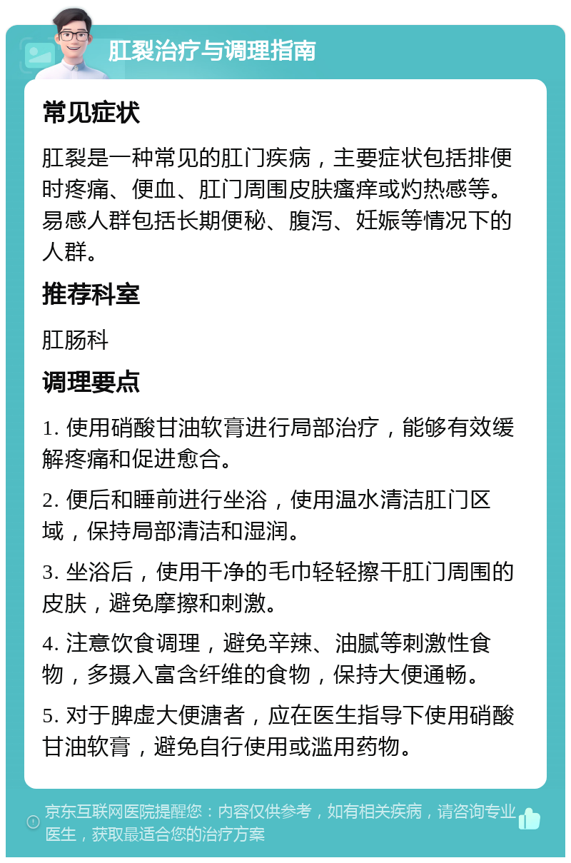 肛裂治疗与调理指南 常见症状 肛裂是一种常见的肛门疾病，主要症状包括排便时疼痛、便血、肛门周围皮肤瘙痒或灼热感等。易感人群包括长期便秘、腹泻、妊娠等情况下的人群。 推荐科室 肛肠科 调理要点 1. 使用硝酸甘油软膏进行局部治疗，能够有效缓解疼痛和促进愈合。 2. 便后和睡前进行坐浴，使用温水清洁肛门区域，保持局部清洁和湿润。 3. 坐浴后，使用干净的毛巾轻轻擦干肛门周围的皮肤，避免摩擦和刺激。 4. 注意饮食调理，避免辛辣、油腻等刺激性食物，多摄入富含纤维的食物，保持大便通畅。 5. 对于脾虚大便溏者，应在医生指导下使用硝酸甘油软膏，避免自行使用或滥用药物。