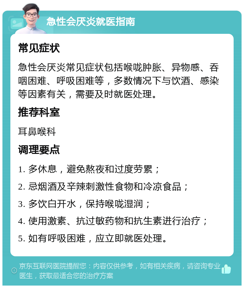 急性会厌炎就医指南 常见症状 急性会厌炎常见症状包括喉咙肿胀、异物感、吞咽困难、呼吸困难等，多数情况下与饮酒、感染等因素有关，需要及时就医处理。 推荐科室 耳鼻喉科 调理要点 1. 多休息，避免熬夜和过度劳累； 2. 忌烟酒及辛辣刺激性食物和冷凉食品； 3. 多饮白开水，保持喉咙湿润； 4. 使用激素、抗过敏药物和抗生素进行治疗； 5. 如有呼吸困难，应立即就医处理。