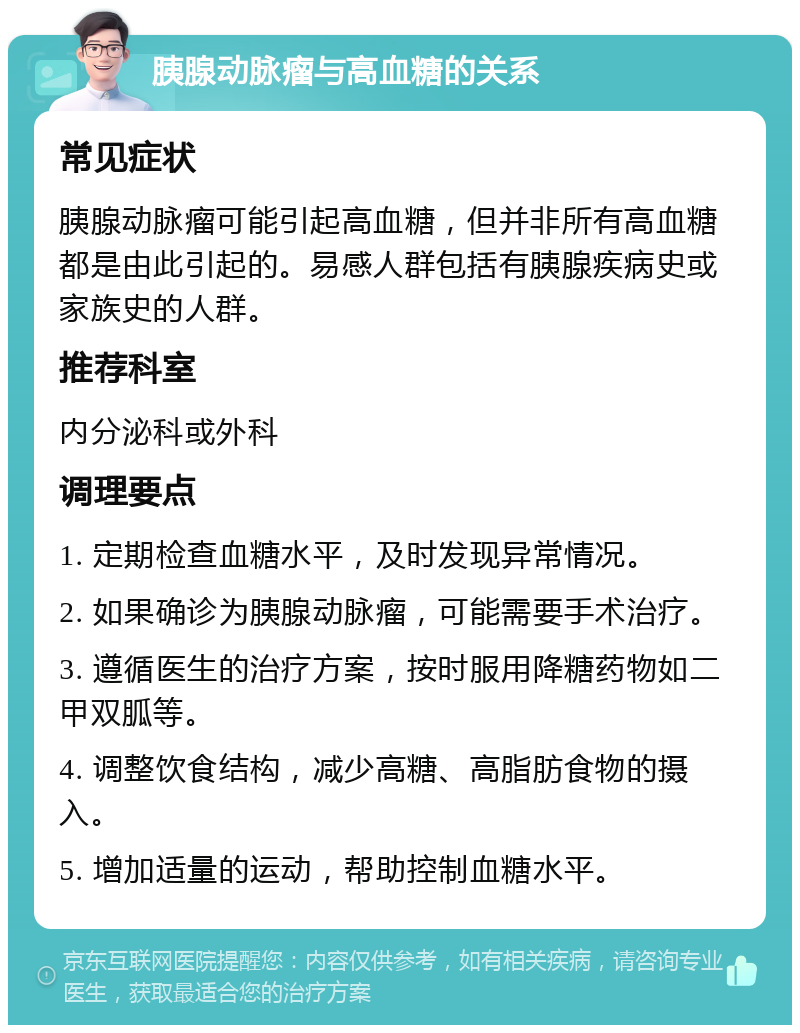 胰腺动脉瘤与高血糖的关系 常见症状 胰腺动脉瘤可能引起高血糖，但并非所有高血糖都是由此引起的。易感人群包括有胰腺疾病史或家族史的人群。 推荐科室 内分泌科或外科 调理要点 1. 定期检查血糖水平，及时发现异常情况。 2. 如果确诊为胰腺动脉瘤，可能需要手术治疗。 3. 遵循医生的治疗方案，按时服用降糖药物如二甲双胍等。 4. 调整饮食结构，减少高糖、高脂肪食物的摄入。 5. 增加适量的运动，帮助控制血糖水平。