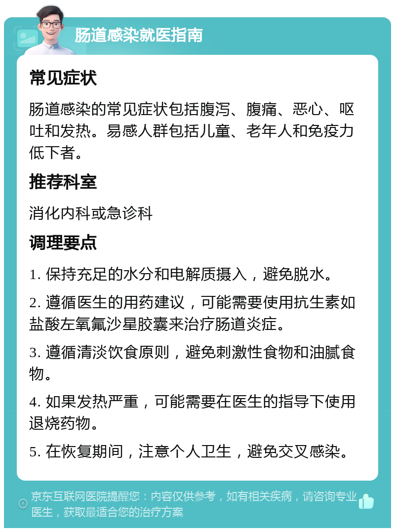 肠道感染就医指南 常见症状 肠道感染的常见症状包括腹泻、腹痛、恶心、呕吐和发热。易感人群包括儿童、老年人和免疫力低下者。 推荐科室 消化内科或急诊科 调理要点 1. 保持充足的水分和电解质摄入，避免脱水。 2. 遵循医生的用药建议，可能需要使用抗生素如盐酸左氧氟沙星胶囊来治疗肠道炎症。 3. 遵循清淡饮食原则，避免刺激性食物和油腻食物。 4. 如果发热严重，可能需要在医生的指导下使用退烧药物。 5. 在恢复期间，注意个人卫生，避免交叉感染。