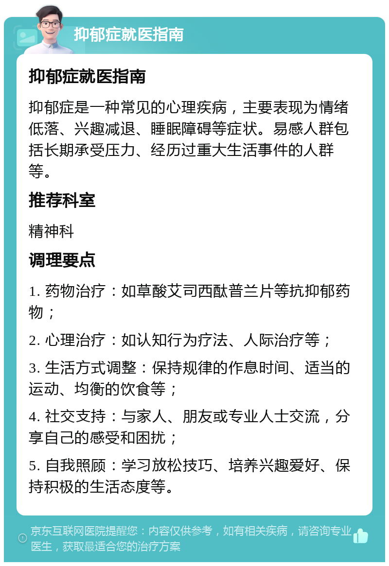 抑郁症就医指南 抑郁症就医指南 抑郁症是一种常见的心理疾病，主要表现为情绪低落、兴趣减退、睡眠障碍等症状。易感人群包括长期承受压力、经历过重大生活事件的人群等。 推荐科室 精神科 调理要点 1. 药物治疗：如草酸艾司西酞普兰片等抗抑郁药物； 2. 心理治疗：如认知行为疗法、人际治疗等； 3. 生活方式调整：保持规律的作息时间、适当的运动、均衡的饮食等； 4. 社交支持：与家人、朋友或专业人士交流，分享自己的感受和困扰； 5. 自我照顾：学习放松技巧、培养兴趣爱好、保持积极的生活态度等。