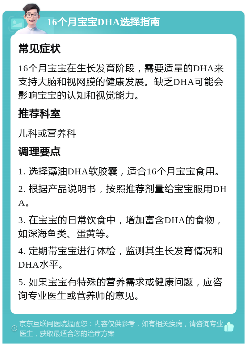 16个月宝宝DHA选择指南 常见症状 16个月宝宝在生长发育阶段，需要适量的DHA来支持大脑和视网膜的健康发展。缺乏DHA可能会影响宝宝的认知和视觉能力。 推荐科室 儿科或营养科 调理要点 1. 选择藻油DHA软胶囊，适合16个月宝宝食用。 2. 根据产品说明书，按照推荐剂量给宝宝服用DHA。 3. 在宝宝的日常饮食中，增加富含DHA的食物，如深海鱼类、蛋黄等。 4. 定期带宝宝进行体检，监测其生长发育情况和DHA水平。 5. 如果宝宝有特殊的营养需求或健康问题，应咨询专业医生或营养师的意见。