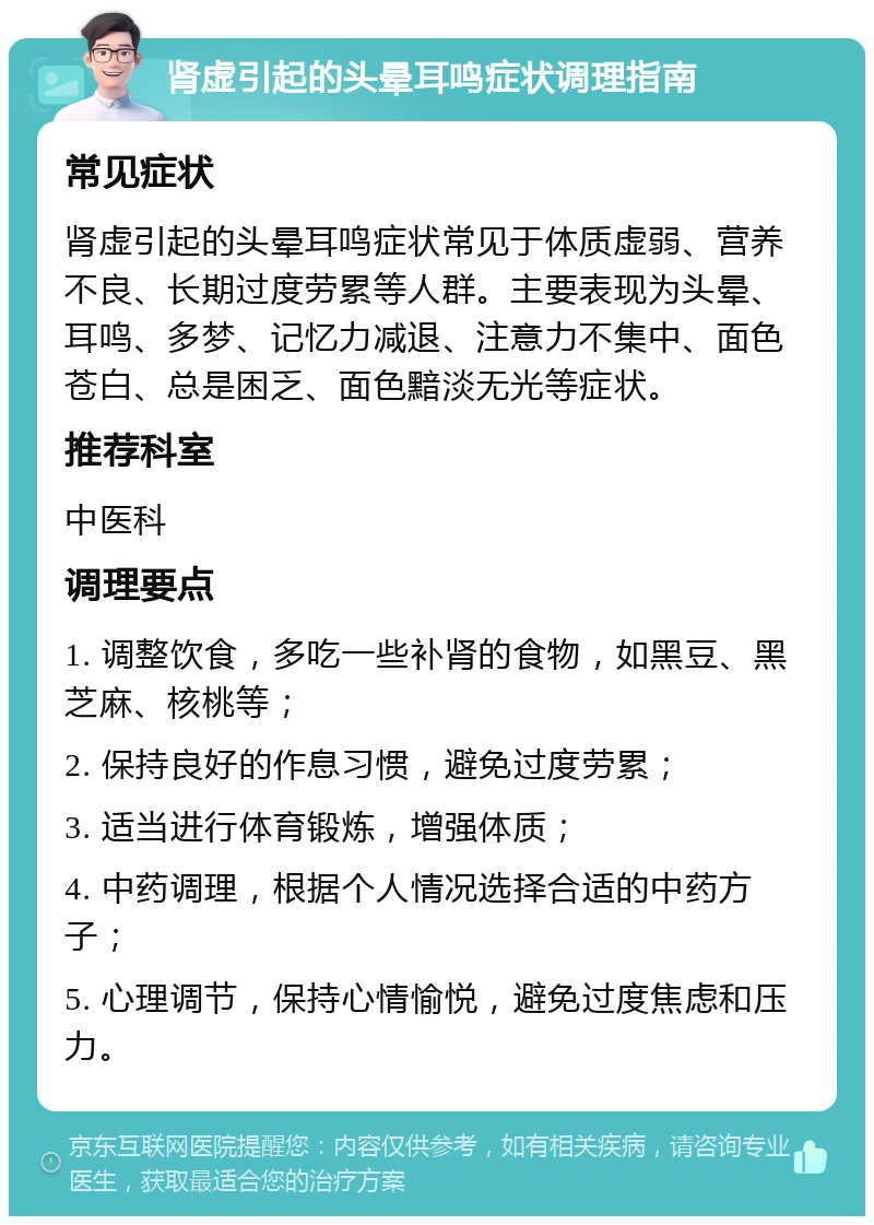 肾虚引起的头晕耳鸣症状调理指南 常见症状 肾虚引起的头晕耳鸣症状常见于体质虚弱、营养不良、长期过度劳累等人群。主要表现为头晕、耳鸣、多梦、记忆力减退、注意力不集中、面色苍白、总是困乏、面色黯淡无光等症状。 推荐科室 中医科 调理要点 1. 调整饮食，多吃一些补肾的食物，如黑豆、黑芝麻、核桃等； 2. 保持良好的作息习惯，避免过度劳累； 3. 适当进行体育锻炼，增强体质； 4. 中药调理，根据个人情况选择合适的中药方子； 5. 心理调节，保持心情愉悦，避免过度焦虑和压力。