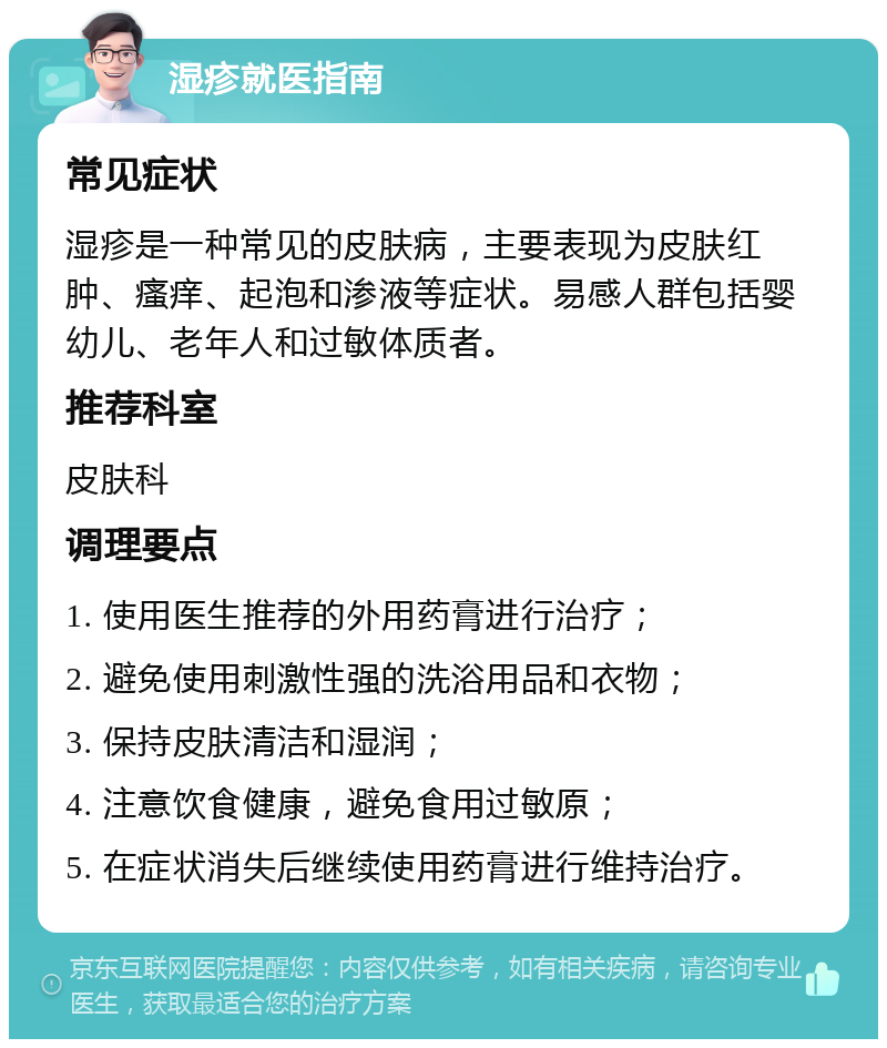 湿疹就医指南 常见症状 湿疹是一种常见的皮肤病，主要表现为皮肤红肿、瘙痒、起泡和渗液等症状。易感人群包括婴幼儿、老年人和过敏体质者。 推荐科室 皮肤科 调理要点 1. 使用医生推荐的外用药膏进行治疗； 2. 避免使用刺激性强的洗浴用品和衣物； 3. 保持皮肤清洁和湿润； 4. 注意饮食健康，避免食用过敏原； 5. 在症状消失后继续使用药膏进行维持治疗。