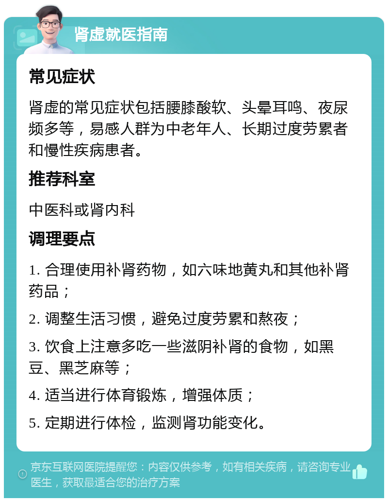 肾虚就医指南 常见症状 肾虚的常见症状包括腰膝酸软、头晕耳鸣、夜尿频多等，易感人群为中老年人、长期过度劳累者和慢性疾病患者。 推荐科室 中医科或肾内科 调理要点 1. 合理使用补肾药物，如六味地黄丸和其他补肾药品； 2. 调整生活习惯，避免过度劳累和熬夜； 3. 饮食上注意多吃一些滋阴补肾的食物，如黑豆、黑芝麻等； 4. 适当进行体育锻炼，增强体质； 5. 定期进行体检，监测肾功能变化。