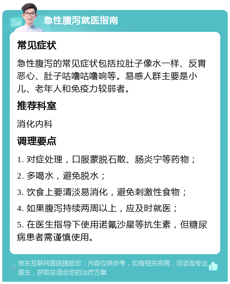 急性腹泻就医指南 常见症状 急性腹泻的常见症状包括拉肚子像水一样、反胃恶心、肚子咕噜咕噜响等。易感人群主要是小儿、老年人和免疫力较弱者。 推荐科室 消化内科 调理要点 1. 对症处理，口服蒙脱石散、肠炎宁等药物； 2. 多喝水，避免脱水； 3. 饮食上要清淡易消化，避免刺激性食物； 4. 如果腹泻持续两周以上，应及时就医； 5. 在医生指导下使用诺氟沙星等抗生素，但糖尿病患者需谨慎使用。