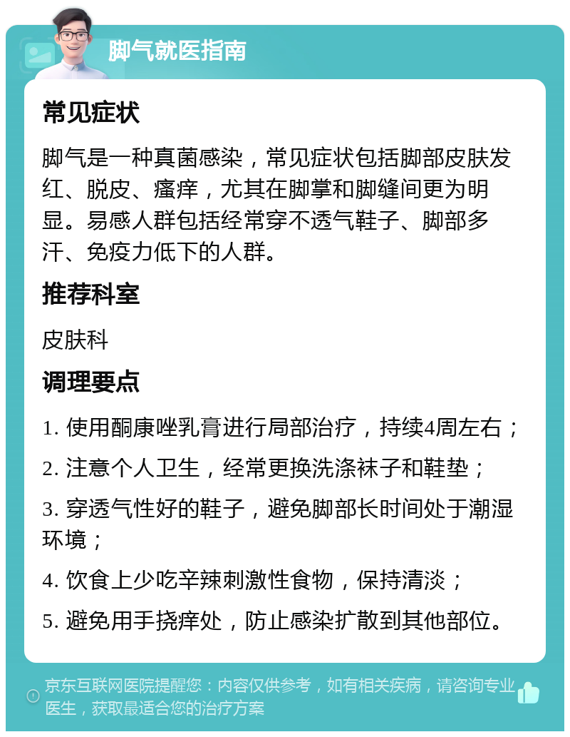 脚气就医指南 常见症状 脚气是一种真菌感染，常见症状包括脚部皮肤发红、脱皮、瘙痒，尤其在脚掌和脚缝间更为明显。易感人群包括经常穿不透气鞋子、脚部多汗、免疫力低下的人群。 推荐科室 皮肤科 调理要点 1. 使用酮康唑乳膏进行局部治疗，持续4周左右； 2. 注意个人卫生，经常更换洗涤袜子和鞋垫； 3. 穿透气性好的鞋子，避免脚部长时间处于潮湿环境； 4. 饮食上少吃辛辣刺激性食物，保持清淡； 5. 避免用手挠痒处，防止感染扩散到其他部位。