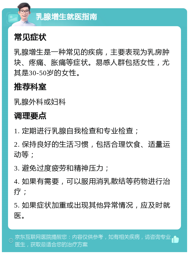 乳腺增生就医指南 常见症状 乳腺增生是一种常见的疾病，主要表现为乳房肿块、疼痛、胀痛等症状。易感人群包括女性，尤其是30-50岁的女性。 推荐科室 乳腺外科或妇科 调理要点 1. 定期进行乳腺自我检查和专业检查； 2. 保持良好的生活习惯，包括合理饮食、适量运动等； 3. 避免过度疲劳和精神压力； 4. 如果有需要，可以服用消乳散结等药物进行治疗； 5. 如果症状加重或出现其他异常情况，应及时就医。