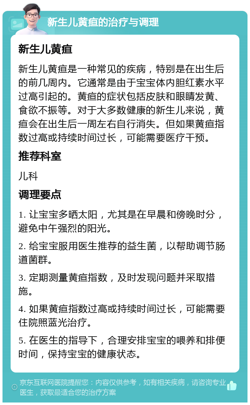 新生儿黄疸的治疗与调理 新生儿黄疸 新生儿黄疸是一种常见的疾病，特别是在出生后的前几周内。它通常是由于宝宝体内胆红素水平过高引起的。黄疸的症状包括皮肤和眼睛发黄、食欲不振等。对于大多数健康的新生儿来说，黄疸会在出生后一周左右自行消失。但如果黄疸指数过高或持续时间过长，可能需要医疗干预。 推荐科室 儿科 调理要点 1. 让宝宝多晒太阳，尤其是在早晨和傍晚时分，避免中午强烈的阳光。 2. 给宝宝服用医生推荐的益生菌，以帮助调节肠道菌群。 3. 定期测量黄疸指数，及时发现问题并采取措施。 4. 如果黄疸指数过高或持续时间过长，可能需要住院照蓝光治疗。 5. 在医生的指导下，合理安排宝宝的喂养和排便时间，保持宝宝的健康状态。