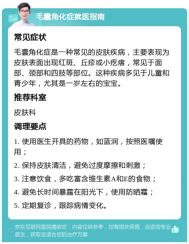 毛囊角化症就医指南 常见症状 毛囊角化症是一种常见的皮肤疾病，主要表现为皮肤表面出现红斑、丘疹或小疙瘩，常见于面部、颈部和四肢等部位。这种疾病多见于儿童和青少年，尤其是一岁左右的宝宝。 推荐科室 皮肤科 调理要点 1. 使用医生开具的药物，如蓝润，按照医嘱使用； 2. 保持皮肤清洁，避免过度摩擦和刺激； 3. 注意饮食，多吃富含维生素A和E的食物； 4. 避免长时间暴露在阳光下，使用防晒霜； 5. 定期复诊，跟踪病情变化。