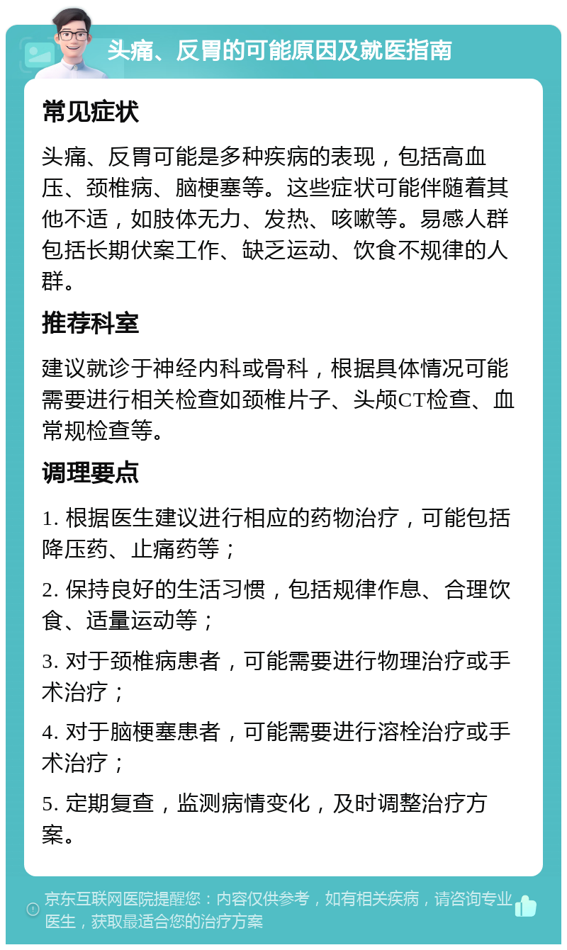 头痛、反胃的可能原因及就医指南 常见症状 头痛、反胃可能是多种疾病的表现，包括高血压、颈椎病、脑梗塞等。这些症状可能伴随着其他不适，如肢体无力、发热、咳嗽等。易感人群包括长期伏案工作、缺乏运动、饮食不规律的人群。 推荐科室 建议就诊于神经内科或骨科，根据具体情况可能需要进行相关检查如颈椎片子、头颅CT检查、血常规检查等。 调理要点 1. 根据医生建议进行相应的药物治疗，可能包括降压药、止痛药等； 2. 保持良好的生活习惯，包括规律作息、合理饮食、适量运动等； 3. 对于颈椎病患者，可能需要进行物理治疗或手术治疗； 4. 对于脑梗塞患者，可能需要进行溶栓治疗或手术治疗； 5. 定期复查，监测病情变化，及时调整治疗方案。