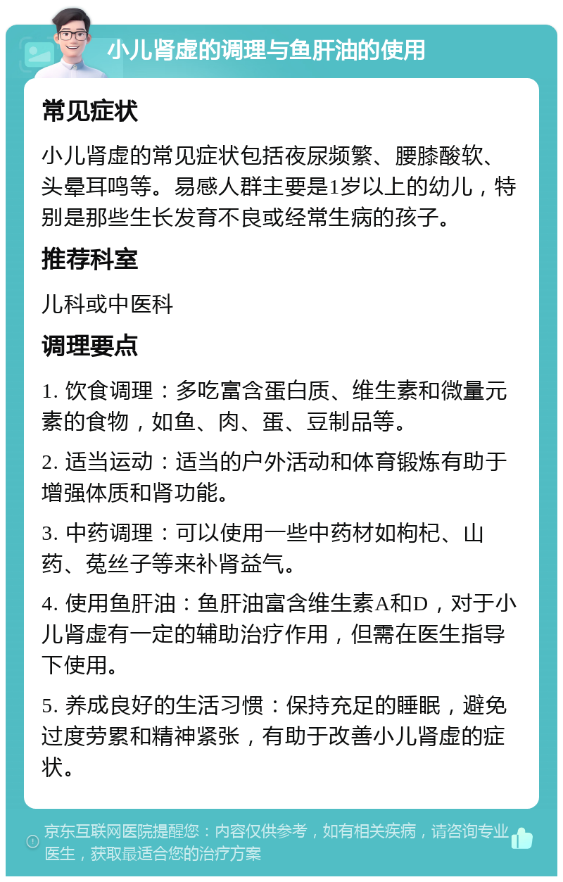 小儿肾虚的调理与鱼肝油的使用 常见症状 小儿肾虚的常见症状包括夜尿频繁、腰膝酸软、头晕耳鸣等。易感人群主要是1岁以上的幼儿，特别是那些生长发育不良或经常生病的孩子。 推荐科室 儿科或中医科 调理要点 1. 饮食调理：多吃富含蛋白质、维生素和微量元素的食物，如鱼、肉、蛋、豆制品等。 2. 适当运动：适当的户外活动和体育锻炼有助于增强体质和肾功能。 3. 中药调理：可以使用一些中药材如枸杞、山药、菟丝子等来补肾益气。 4. 使用鱼肝油：鱼肝油富含维生素A和D，对于小儿肾虚有一定的辅助治疗作用，但需在医生指导下使用。 5. 养成良好的生活习惯：保持充足的睡眠，避免过度劳累和精神紧张，有助于改善小儿肾虚的症状。