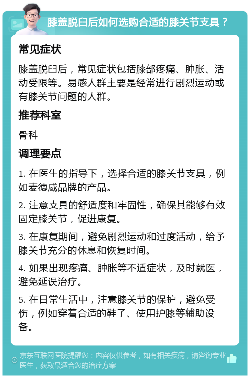 膝盖脱臼后如何选购合适的膝关节支具？ 常见症状 膝盖脱臼后，常见症状包括膝部疼痛、肿胀、活动受限等。易感人群主要是经常进行剧烈运动或有膝关节问题的人群。 推荐科室 骨科 调理要点 1. 在医生的指导下，选择合适的膝关节支具，例如麦德威品牌的产品。 2. 注意支具的舒适度和牢固性，确保其能够有效固定膝关节，促进康复。 3. 在康复期间，避免剧烈运动和过度活动，给予膝关节充分的休息和恢复时间。 4. 如果出现疼痛、肿胀等不适症状，及时就医，避免延误治疗。 5. 在日常生活中，注意膝关节的保护，避免受伤，例如穿着合适的鞋子、使用护膝等辅助设备。