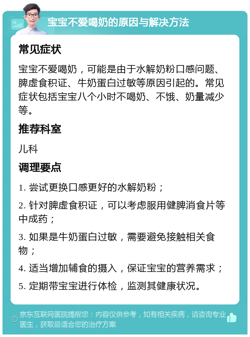 宝宝不爱喝奶的原因与解决方法 常见症状 宝宝不爱喝奶，可能是由于水解奶粉口感问题、脾虚食积证、牛奶蛋白过敏等原因引起的。常见症状包括宝宝八个小时不喝奶、不饿、奶量减少等。 推荐科室 儿科 调理要点 1. 尝试更换口感更好的水解奶粉； 2. 针对脾虚食积证，可以考虑服用健脾消食片等中成药； 3. 如果是牛奶蛋白过敏，需要避免接触相关食物； 4. 适当增加辅食的摄入，保证宝宝的营养需求； 5. 定期带宝宝进行体检，监测其健康状况。