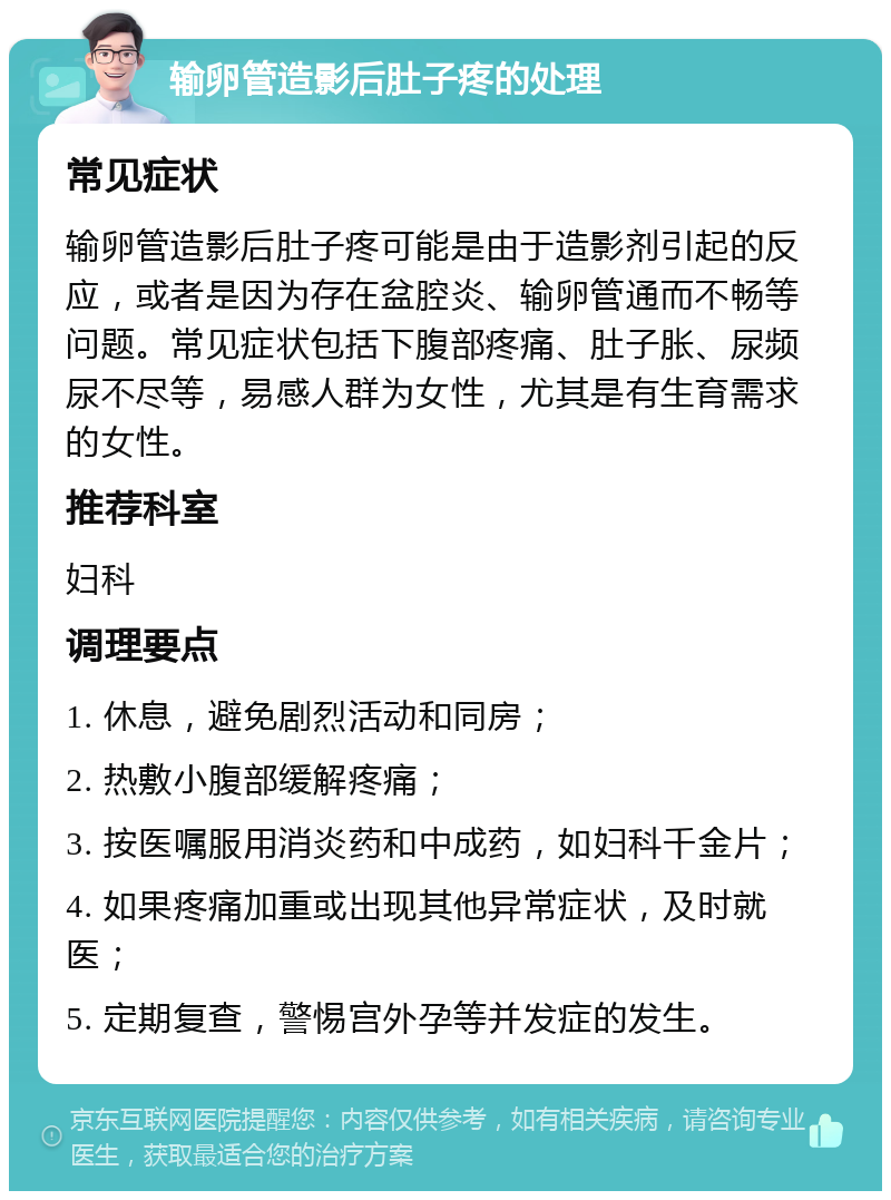 输卵管造影后肚子疼的处理 常见症状 输卵管造影后肚子疼可能是由于造影剂引起的反应，或者是因为存在盆腔炎、输卵管通而不畅等问题。常见症状包括下腹部疼痛、肚子胀、尿频尿不尽等，易感人群为女性，尤其是有生育需求的女性。 推荐科室 妇科 调理要点 1. 休息，避免剧烈活动和同房； 2. 热敷小腹部缓解疼痛； 3. 按医嘱服用消炎药和中成药，如妇科千金片； 4. 如果疼痛加重或出现其他异常症状，及时就医； 5. 定期复查，警惕宫外孕等并发症的发生。