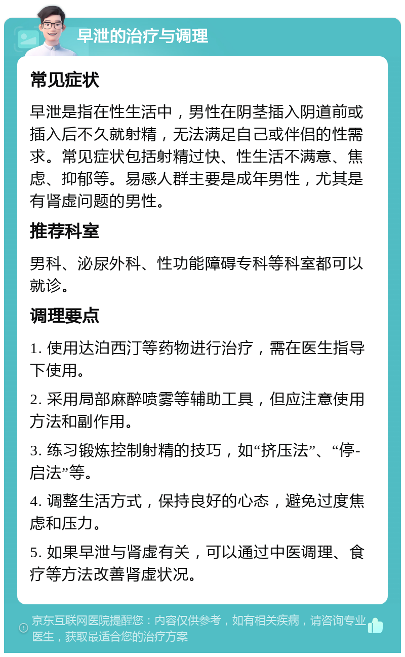 早泄的治疗与调理 常见症状 早泄是指在性生活中，男性在阴茎插入阴道前或插入后不久就射精，无法满足自己或伴侣的性需求。常见症状包括射精过快、性生活不满意、焦虑、抑郁等。易感人群主要是成年男性，尤其是有肾虚问题的男性。 推荐科室 男科、泌尿外科、性功能障碍专科等科室都可以就诊。 调理要点 1. 使用达泊西汀等药物进行治疗，需在医生指导下使用。 2. 采用局部麻醉喷雾等辅助工具，但应注意使用方法和副作用。 3. 练习锻炼控制射精的技巧，如“挤压法”、“停-启法”等。 4. 调整生活方式，保持良好的心态，避免过度焦虑和压力。 5. 如果早泄与肾虚有关，可以通过中医调理、食疗等方法改善肾虚状况。