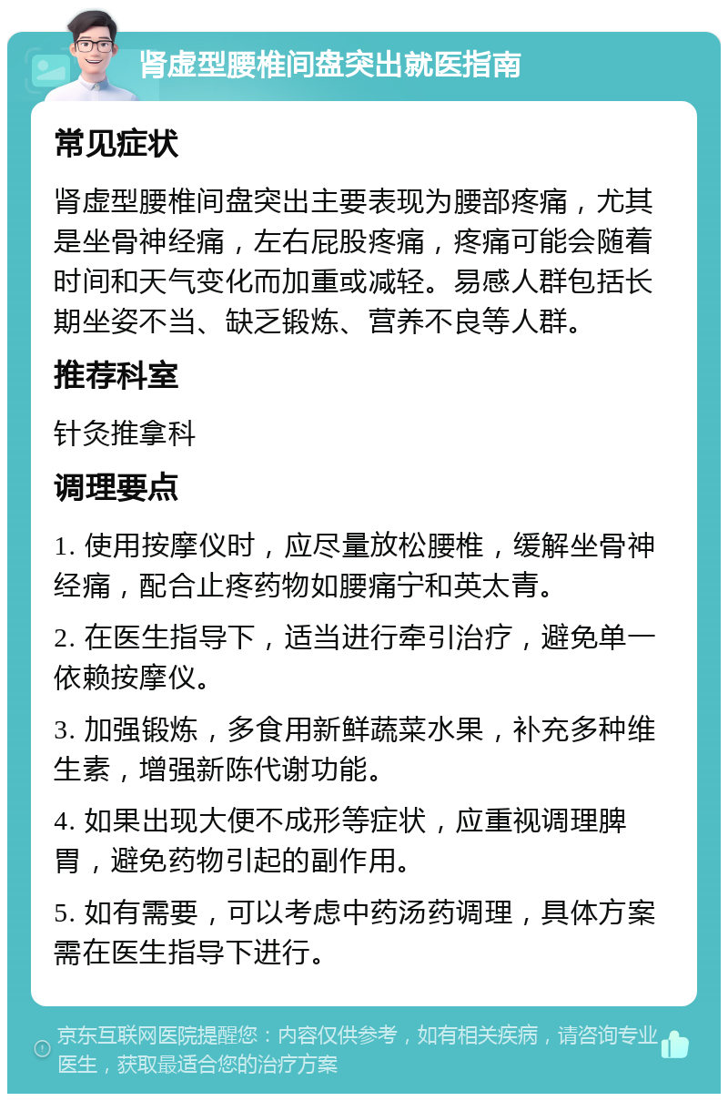 肾虚型腰椎间盘突出就医指南 常见症状 肾虚型腰椎间盘突出主要表现为腰部疼痛，尤其是坐骨神经痛，左右屁股疼痛，疼痛可能会随着时间和天气变化而加重或减轻。易感人群包括长期坐姿不当、缺乏锻炼、营养不良等人群。 推荐科室 针灸推拿科 调理要点 1. 使用按摩仪时，应尽量放松腰椎，缓解坐骨神经痛，配合止疼药物如腰痛宁和英太青。 2. 在医生指导下，适当进行牵引治疗，避免单一依赖按摩仪。 3. 加强锻炼，多食用新鲜蔬菜水果，补充多种维生素，增强新陈代谢功能。 4. 如果出现大便不成形等症状，应重视调理脾胃，避免药物引起的副作用。 5. 如有需要，可以考虑中药汤药调理，具体方案需在医生指导下进行。