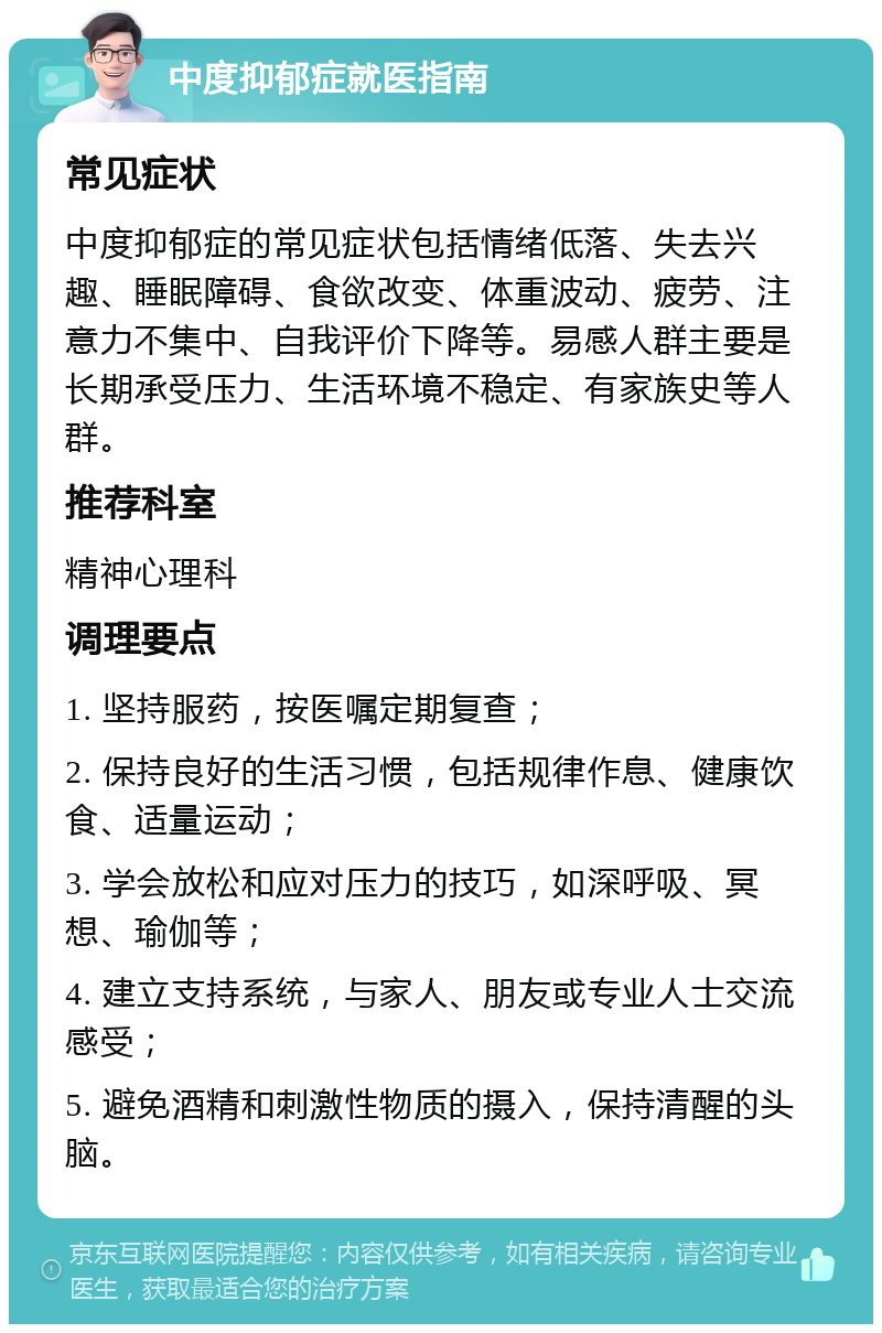 中度抑郁症就医指南 常见症状 中度抑郁症的常见症状包括情绪低落、失去兴趣、睡眠障碍、食欲改变、体重波动、疲劳、注意力不集中、自我评价下降等。易感人群主要是长期承受压力、生活环境不稳定、有家族史等人群。 推荐科室 精神心理科 调理要点 1. 坚持服药，按医嘱定期复查； 2. 保持良好的生活习惯，包括规律作息、健康饮食、适量运动； 3. 学会放松和应对压力的技巧，如深呼吸、冥想、瑜伽等； 4. 建立支持系统，与家人、朋友或专业人士交流感受； 5. 避免酒精和刺激性物质的摄入，保持清醒的头脑。