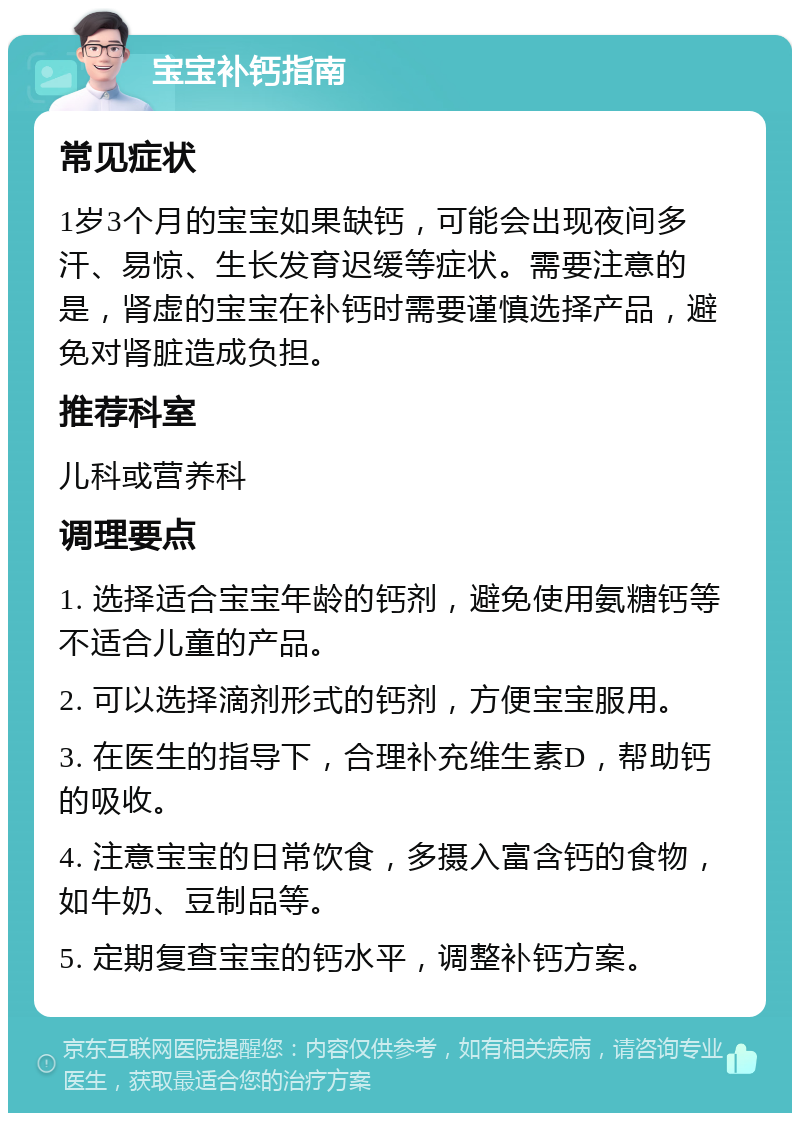 宝宝补钙指南 常见症状 1岁3个月的宝宝如果缺钙，可能会出现夜间多汗、易惊、生长发育迟缓等症状。需要注意的是，肾虚的宝宝在补钙时需要谨慎选择产品，避免对肾脏造成负担。 推荐科室 儿科或营养科 调理要点 1. 选择适合宝宝年龄的钙剂，避免使用氨糖钙等不适合儿童的产品。 2. 可以选择滴剂形式的钙剂，方便宝宝服用。 3. 在医生的指导下，合理补充维生素D，帮助钙的吸收。 4. 注意宝宝的日常饮食，多摄入富含钙的食物，如牛奶、豆制品等。 5. 定期复查宝宝的钙水平，调整补钙方案。