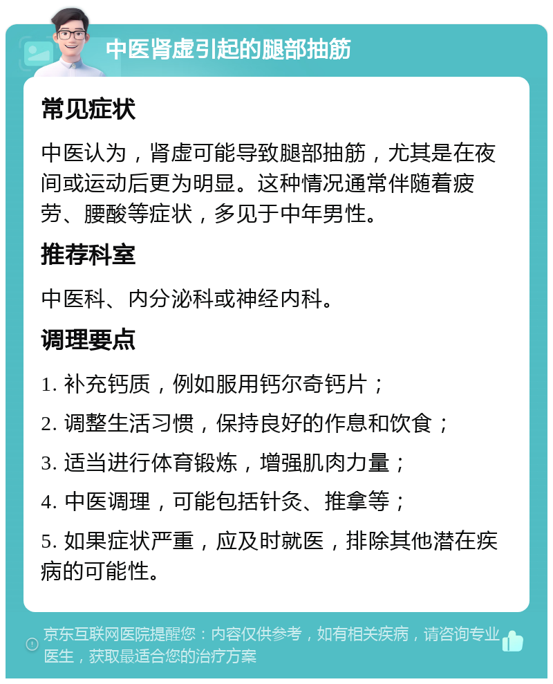 中医肾虚引起的腿部抽筋 常见症状 中医认为，肾虚可能导致腿部抽筋，尤其是在夜间或运动后更为明显。这种情况通常伴随着疲劳、腰酸等症状，多见于中年男性。 推荐科室 中医科、内分泌科或神经内科。 调理要点 1. 补充钙质，例如服用钙尔奇钙片； 2. 调整生活习惯，保持良好的作息和饮食； 3. 适当进行体育锻炼，增强肌肉力量； 4. 中医调理，可能包括针灸、推拿等； 5. 如果症状严重，应及时就医，排除其他潜在疾病的可能性。