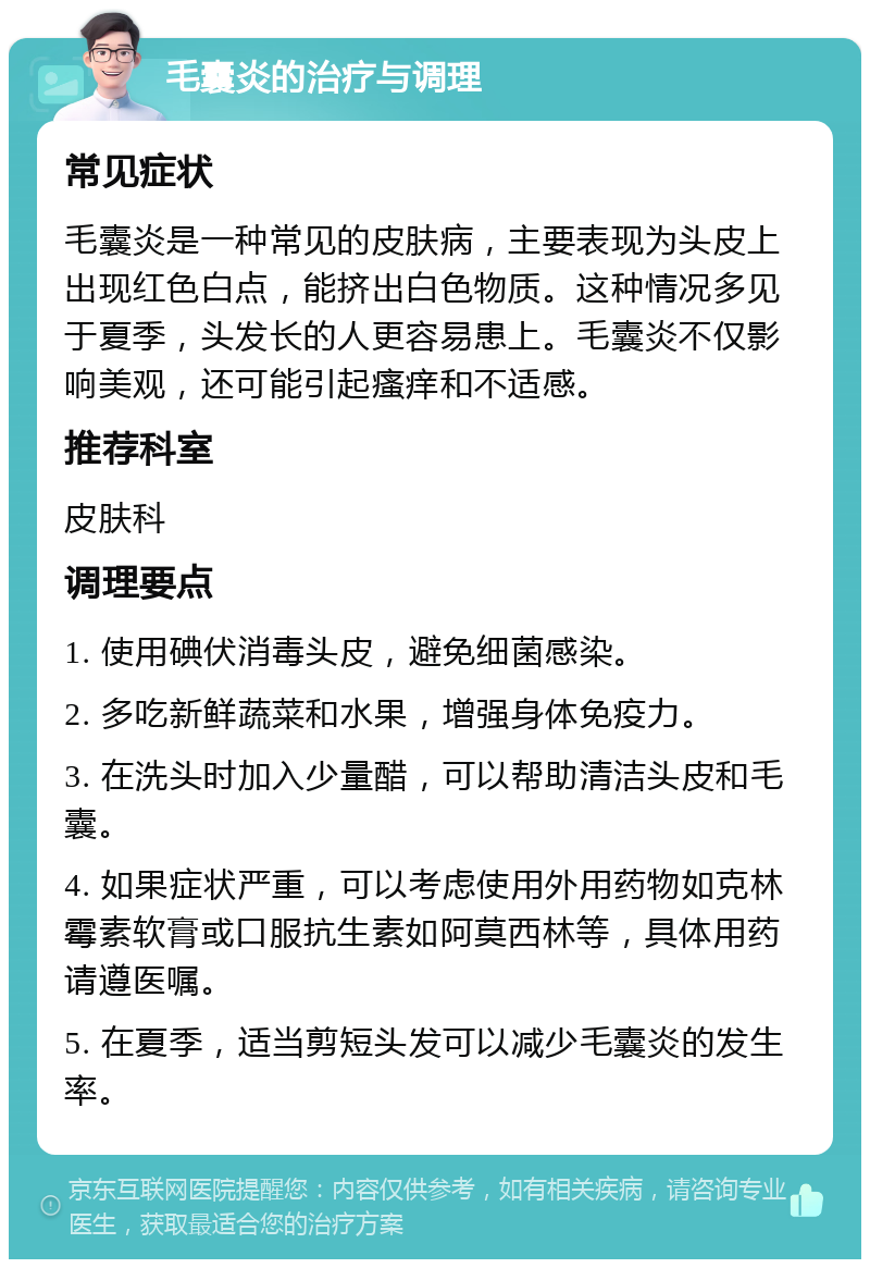 毛囊炎的治疗与调理 常见症状 毛囊炎是一种常见的皮肤病，主要表现为头皮上出现红色白点，能挤出白色物质。这种情况多见于夏季，头发长的人更容易患上。毛囊炎不仅影响美观，还可能引起瘙痒和不适感。 推荐科室 皮肤科 调理要点 1. 使用碘伏消毒头皮，避免细菌感染。 2. 多吃新鲜蔬菜和水果，增强身体免疫力。 3. 在洗头时加入少量醋，可以帮助清洁头皮和毛囊。 4. 如果症状严重，可以考虑使用外用药物如克林霉素软膏或口服抗生素如阿莫西林等，具体用药请遵医嘱。 5. 在夏季，适当剪短头发可以减少毛囊炎的发生率。