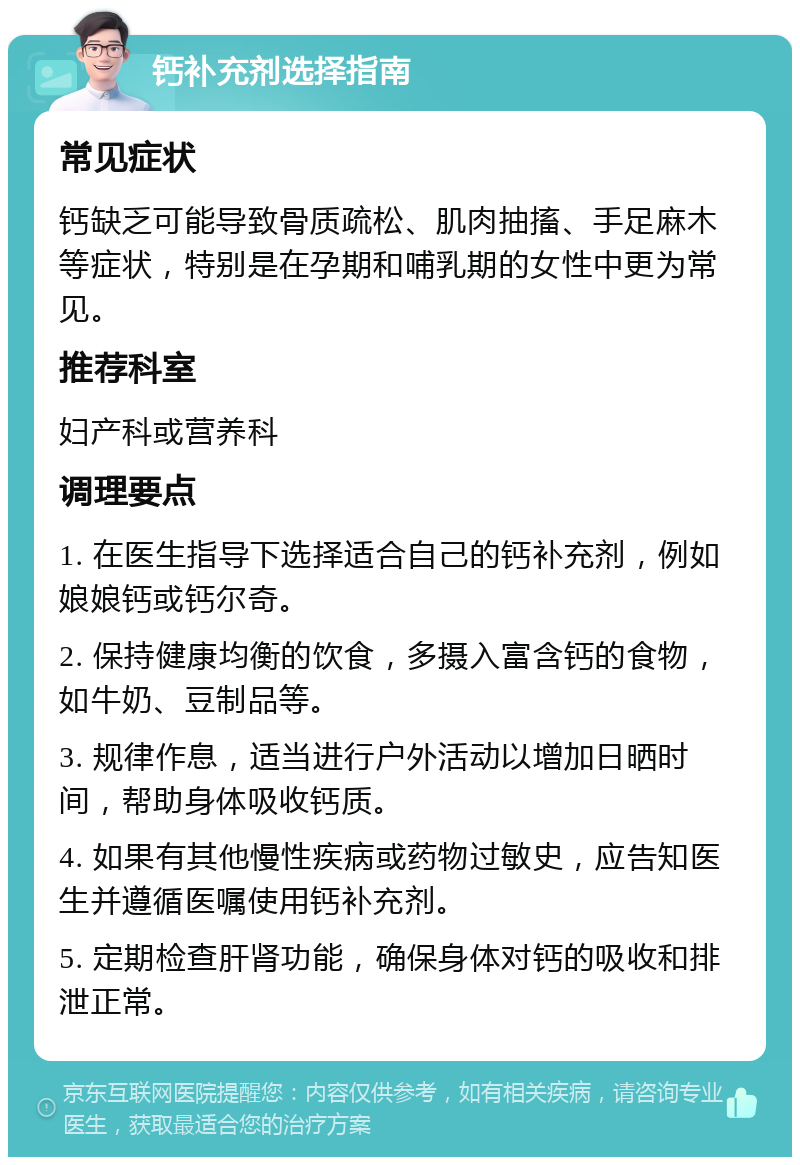 钙补充剂选择指南 常见症状 钙缺乏可能导致骨质疏松、肌肉抽搐、手足麻木等症状，特别是在孕期和哺乳期的女性中更为常见。 推荐科室 妇产科或营养科 调理要点 1. 在医生指导下选择适合自己的钙补充剂，例如娘娘钙或钙尔奇。 2. 保持健康均衡的饮食，多摄入富含钙的食物，如牛奶、豆制品等。 3. 规律作息，适当进行户外活动以增加日晒时间，帮助身体吸收钙质。 4. 如果有其他慢性疾病或药物过敏史，应告知医生并遵循医嘱使用钙补充剂。 5. 定期检查肝肾功能，确保身体对钙的吸收和排泄正常。