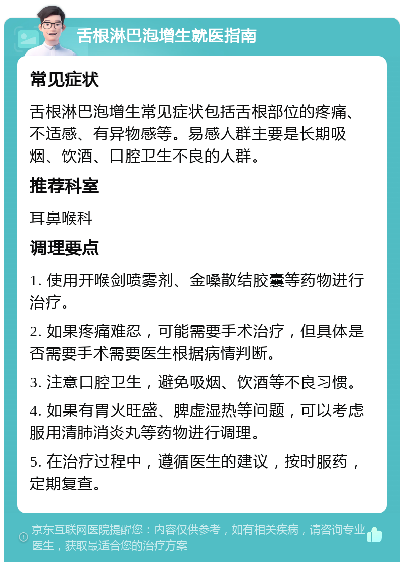 舌根淋巴泡增生就医指南 常见症状 舌根淋巴泡增生常见症状包括舌根部位的疼痛、不适感、有异物感等。易感人群主要是长期吸烟、饮酒、口腔卫生不良的人群。 推荐科室 耳鼻喉科 调理要点 1. 使用开喉剑喷雾剂、金嗓散结胶囊等药物进行治疗。 2. 如果疼痛难忍，可能需要手术治疗，但具体是否需要手术需要医生根据病情判断。 3. 注意口腔卫生，避免吸烟、饮酒等不良习惯。 4. 如果有胃火旺盛、脾虚湿热等问题，可以考虑服用清肺消炎丸等药物进行调理。 5. 在治疗过程中，遵循医生的建议，按时服药，定期复查。