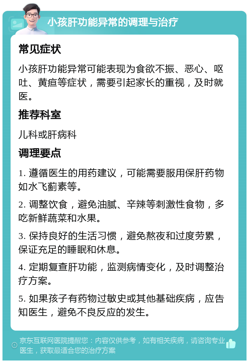 小孩肝功能异常的调理与治疗 常见症状 小孩肝功能异常可能表现为食欲不振、恶心、呕吐、黄疸等症状，需要引起家长的重视，及时就医。 推荐科室 儿科或肝病科 调理要点 1. 遵循医生的用药建议，可能需要服用保肝药物如水飞蓟素等。 2. 调整饮食，避免油腻、辛辣等刺激性食物，多吃新鲜蔬菜和水果。 3. 保持良好的生活习惯，避免熬夜和过度劳累，保证充足的睡眠和休息。 4. 定期复查肝功能，监测病情变化，及时调整治疗方案。 5. 如果孩子有药物过敏史或其他基础疾病，应告知医生，避免不良反应的发生。