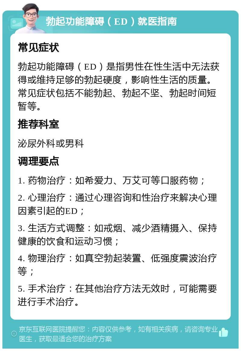 勃起功能障碍（ED）就医指南 常见症状 勃起功能障碍（ED）是指男性在性生活中无法获得或维持足够的勃起硬度，影响性生活的质量。常见症状包括不能勃起、勃起不坚、勃起时间短暂等。 推荐科室 泌尿外科或男科 调理要点 1. 药物治疗：如希爱力、万艾可等口服药物； 2. 心理治疗：通过心理咨询和性治疗来解决心理因素引起的ED； 3. 生活方式调整：如戒烟、减少酒精摄入、保持健康的饮食和运动习惯； 4. 物理治疗：如真空勃起装置、低强度震波治疗等； 5. 手术治疗：在其他治疗方法无效时，可能需要进行手术治疗。