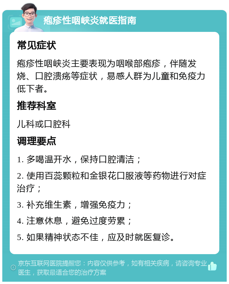 疱疹性咽峡炎就医指南 常见症状 疱疹性咽峡炎主要表现为咽喉部疱疹，伴随发烧、口腔溃疡等症状，易感人群为儿童和免疫力低下者。 推荐科室 儿科或口腔科 调理要点 1. 多喝温开水，保持口腔清洁； 2. 使用百蕊颗粒和金银花口服液等药物进行对症治疗； 3. 补充维生素，增强免疫力； 4. 注意休息，避免过度劳累； 5. 如果精神状态不佳，应及时就医复诊。