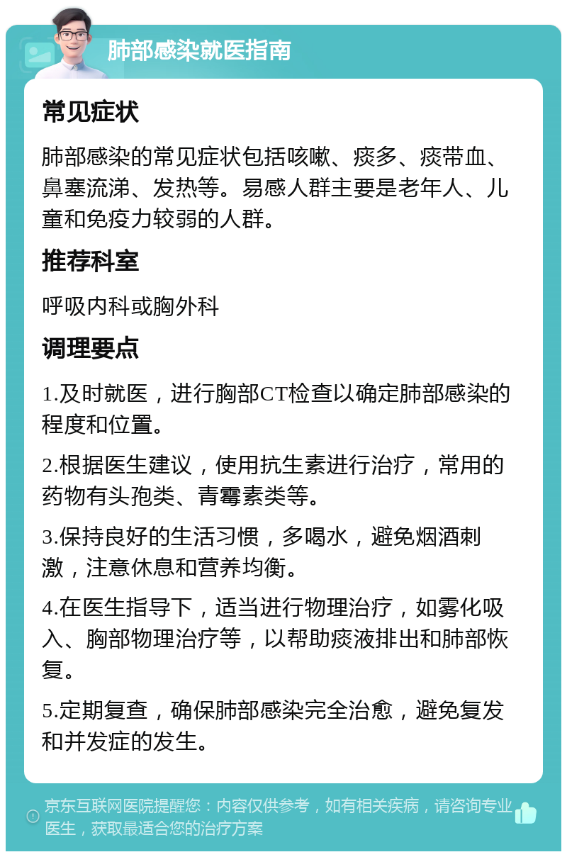 肺部感染就医指南 常见症状 肺部感染的常见症状包括咳嗽、痰多、痰带血、鼻塞流涕、发热等。易感人群主要是老年人、儿童和免疫力较弱的人群。 推荐科室 呼吸内科或胸外科 调理要点 1.及时就医，进行胸部CT检查以确定肺部感染的程度和位置。 2.根据医生建议，使用抗生素进行治疗，常用的药物有头孢类、青霉素类等。 3.保持良好的生活习惯，多喝水，避免烟酒刺激，注意休息和营养均衡。 4.在医生指导下，适当进行物理治疗，如雾化吸入、胸部物理治疗等，以帮助痰液排出和肺部恢复。 5.定期复查，确保肺部感染完全治愈，避免复发和并发症的发生。