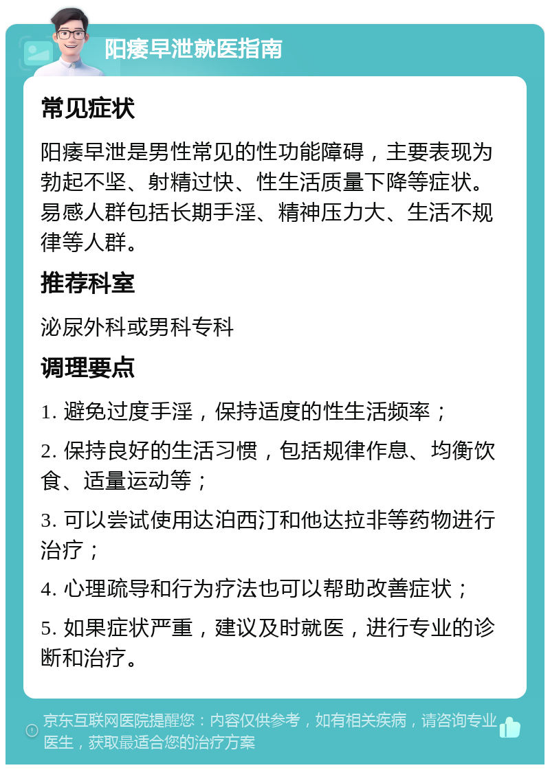 阳痿早泄就医指南 常见症状 阳痿早泄是男性常见的性功能障碍，主要表现为勃起不坚、射精过快、性生活质量下降等症状。易感人群包括长期手淫、精神压力大、生活不规律等人群。 推荐科室 泌尿外科或男科专科 调理要点 1. 避免过度手淫，保持适度的性生活频率； 2. 保持良好的生活习惯，包括规律作息、均衡饮食、适量运动等； 3. 可以尝试使用达泊西汀和他达拉非等药物进行治疗； 4. 心理疏导和行为疗法也可以帮助改善症状； 5. 如果症状严重，建议及时就医，进行专业的诊断和治疗。