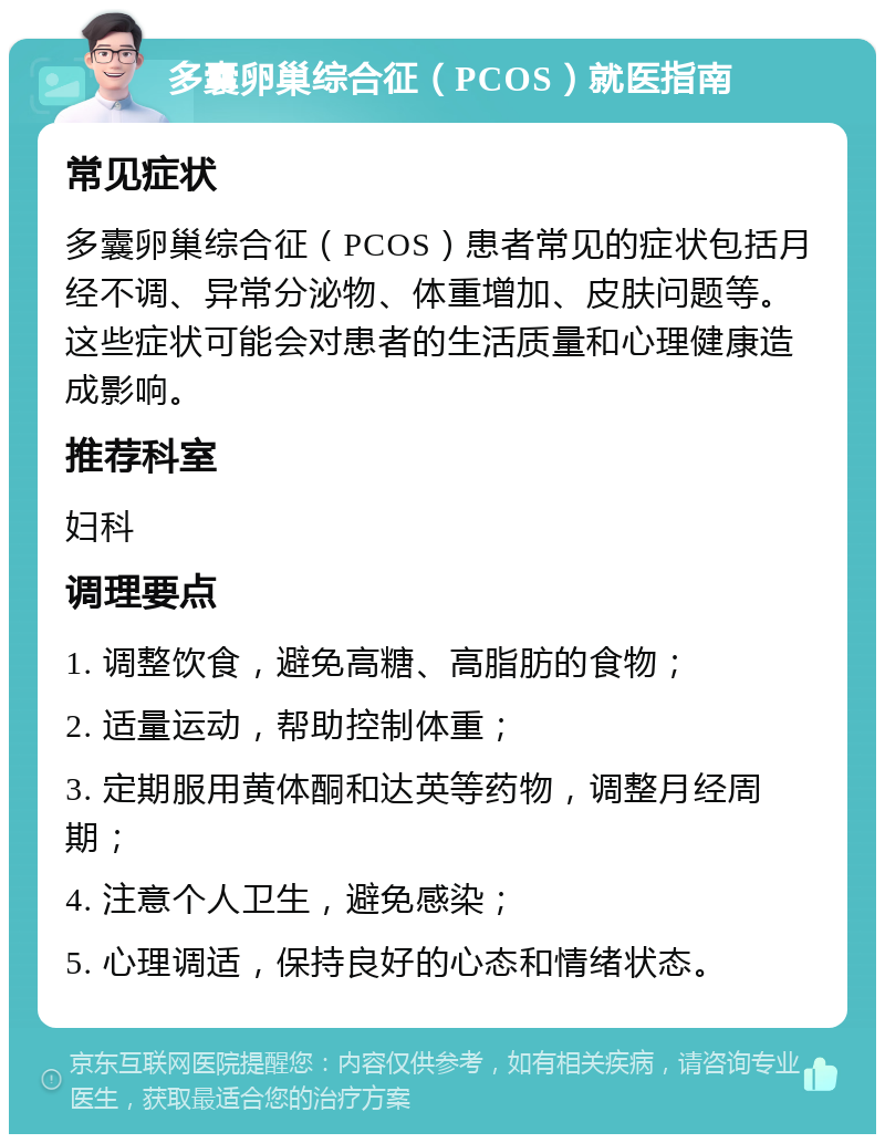 多囊卵巢综合征（PCOS）就医指南 常见症状 多囊卵巢综合征（PCOS）患者常见的症状包括月经不调、异常分泌物、体重增加、皮肤问题等。这些症状可能会对患者的生活质量和心理健康造成影响。 推荐科室 妇科 调理要点 1. 调整饮食，避免高糖、高脂肪的食物； 2. 适量运动，帮助控制体重； 3. 定期服用黄体酮和达英等药物，调整月经周期； 4. 注意个人卫生，避免感染； 5. 心理调适，保持良好的心态和情绪状态。