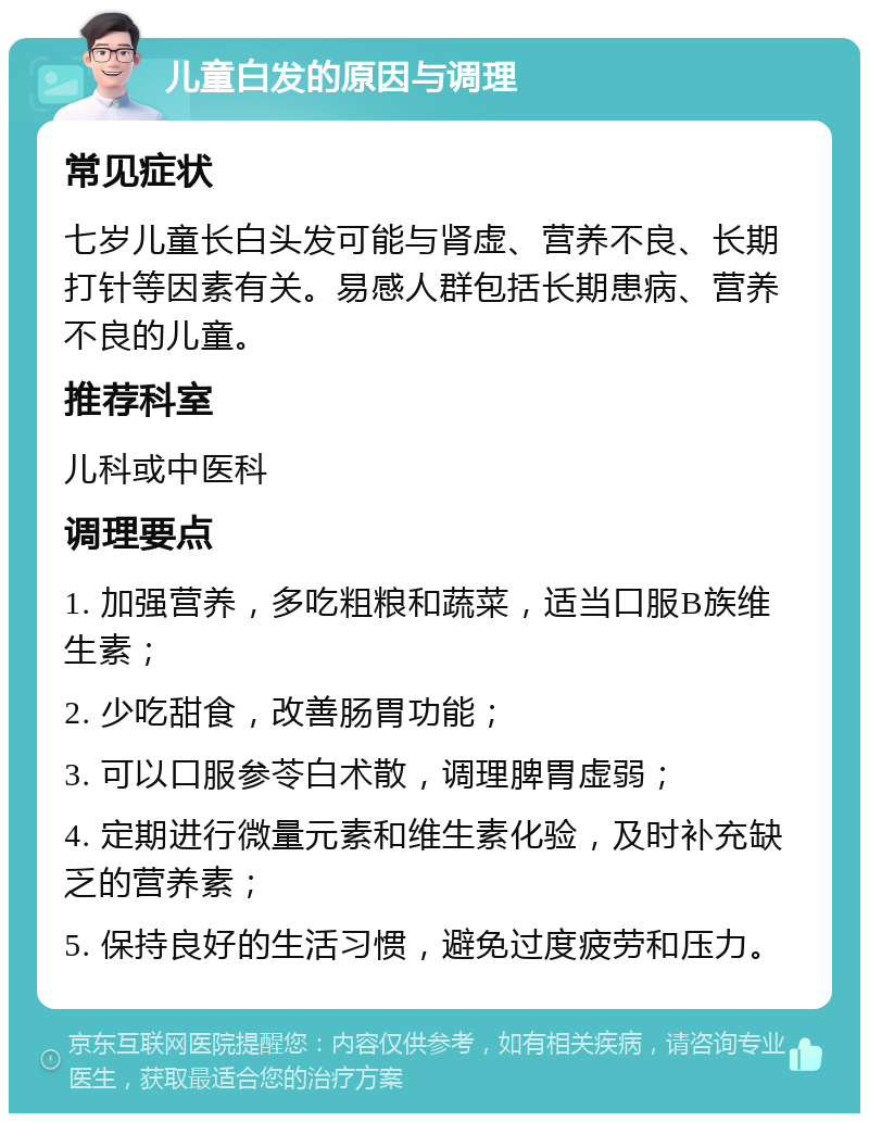 儿童白发的原因与调理 常见症状 七岁儿童长白头发可能与肾虚、营养不良、长期打针等因素有关。易感人群包括长期患病、营养不良的儿童。 推荐科室 儿科或中医科 调理要点 1. 加强营养，多吃粗粮和蔬菜，适当口服B族维生素； 2. 少吃甜食，改善肠胃功能； 3. 可以口服参苓白术散，调理脾胃虚弱； 4. 定期进行微量元素和维生素化验，及时补充缺乏的营养素； 5. 保持良好的生活习惯，避免过度疲劳和压力。